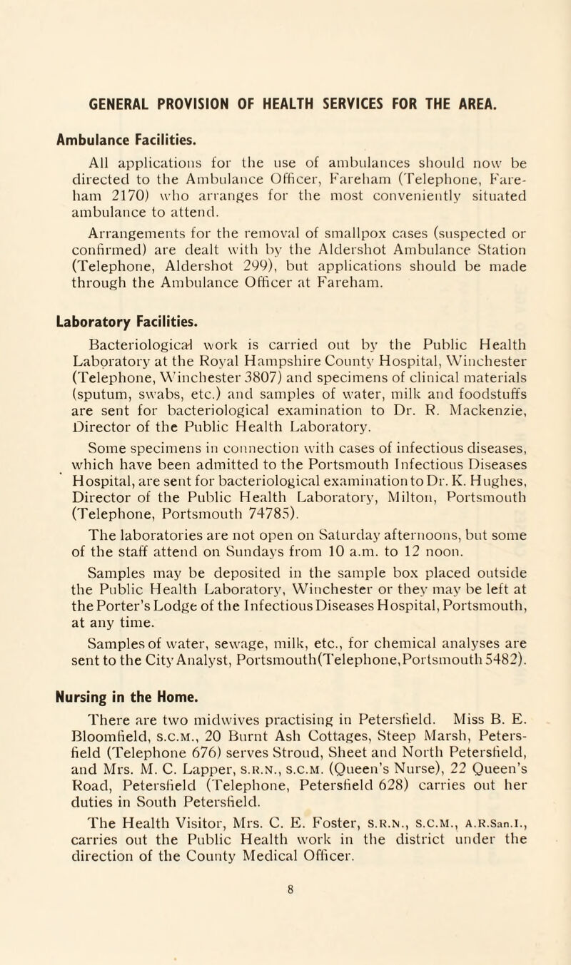 GENERAL PROVISION OF HEALTH SERVICES FOR THE AREA. Ambulance Facilities. All applications for the use of ambulances should now be directed to the Ambulance Officer, Fareham (Telephone, Fare- ham 2170) who arranges for the most conveniently situated ambulance to attend. Arrangements for the removal of smallpox cases (suspected or confirmed) are dealt with by the Aldershot Ambulance Station (Telephone, Aldershot 299), but applications should be made through the Ambulance Officer at Fareham. Laboratory Facilities. Bacteriological work is carried out by the Public Health Laboratory at the Royal Hampshire County Hospital, Winchester (Telephone, Winchester 3807) and specimens of clinical materials (sputum, swabs, etc.) and samples of water, milk and foodstuffs are sent for bacteriological examination to Dr. R. Mackenzie, Director of the Public Health Laboratory. Some specimens in connection with cases of infectious diseases, which have been admitted to the Portsmouth Infectious Diseases Hospital, are sent for bacteriological examination to Dr. K. Hughes, Director of the Public Health Laboratory, Milton, Portsmouth (Telephone, Portsmouth 74785). The laboratories are not open on Saturday afternoons, but some of the staff attend on Sundays from 10 a.m. to 12 noon. Samples may be deposited in the sample box placed outside the Public Health Laboratory, Winchester or they may be left at the Porter’s Lodge of the Infectious Diseases Hospital, Portsmouth, at any time. Samples of water, sewage, milk, etc., for chemical analyses are sent to the City Analyst, Portsmouth(Telephone, Portsmouth 5482). Nursing in the Home. There are two midwives practising in Petersfield. Miss B. E. Bloomfield, s.c.m., 20 Burnt Ash Cottages, Steep Marsh, Peters¬ field (Telephone 676) serves Stroud, Sheet and North Petersfield, and Mrs. M. C. Lapper, s.r.n., s.c.m. (Queen’s Nurse), 22 Queen’s Road, Petersfield (Telephone, Petersfield 628) carries out her duties in South Petersfield. The Health Visitor, Mrs. C. E. Foster, s.r.n., s.c.m., A.R.San.i., carries out the Public Health work in the district under the direction of the County Medical Officer.