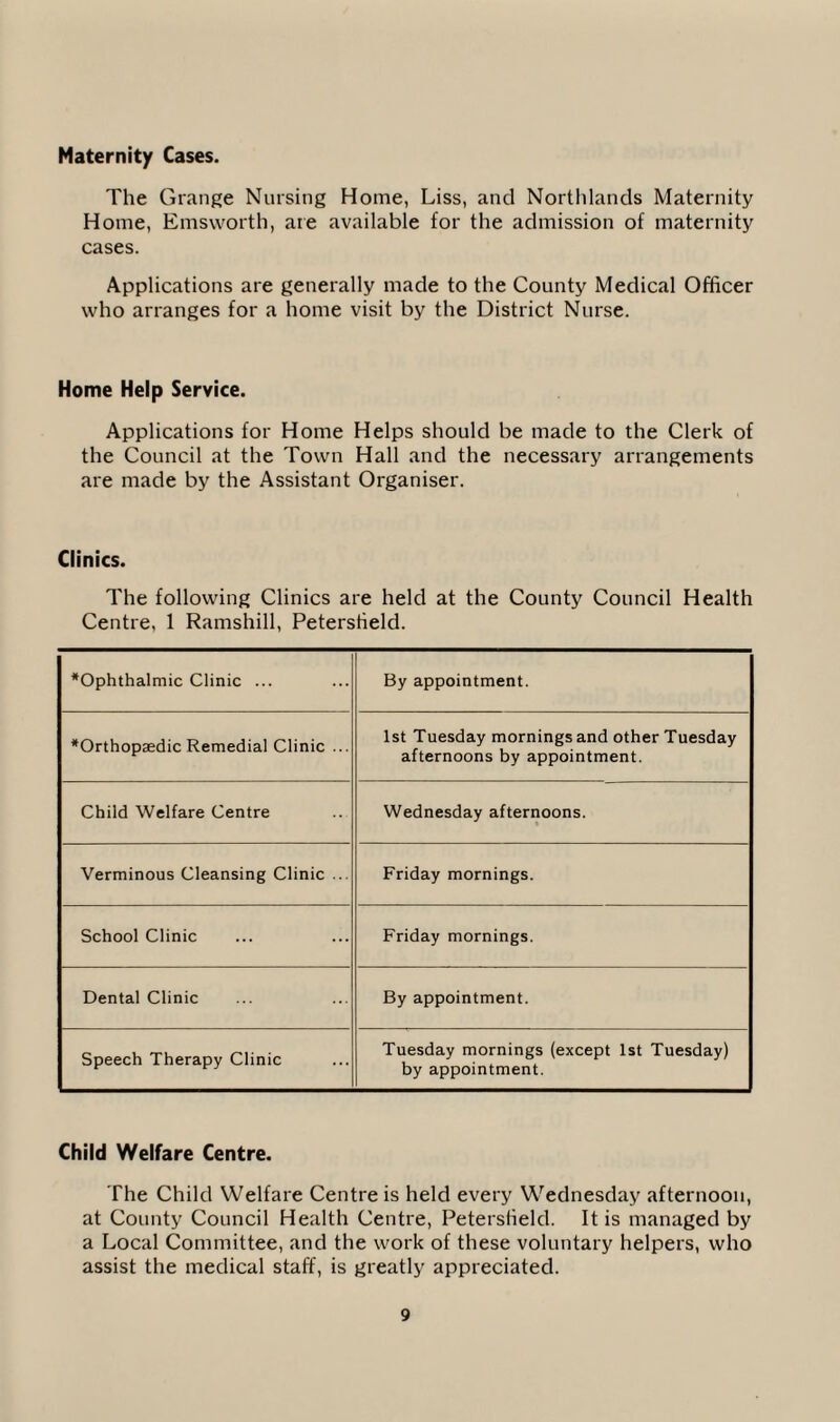Maternity Cases. The Grange Nursing Home, Liss, and Northlands Maternity Home, Emsworth, are available for the admission of maternity cases. Applications are generally made to the County Medical Officer who arranges for a home visit by the District Nurse. Home Help Service. Applications for Home Helps should be made to the Clerk of the Council at the Town Hall and the necessary arrangements are made by the Assistant Organiser. Clinics. The following Clinics are held at the County Council Health Centre, 1 Ramshill, Peterstield. Ophthalmic Clinic ... By appointment. Orthopaedic Remedial Clinic ... 1st Tuesday mornings and other Tuesday afternoons by appointment. Child Welfare Centre Wednesday afternoons. Verminous Cleansing Clinic ... Friday mornings. School Clinic Friday mornings. Dental Clinic By appointment. Speech Therapy Clinic Tuesday mornings (except 1st Tuesday) by appointment. Child Welfare Centre. The Child Welfare Centre is held every Wednesday afternoon, at County Council Health Centre, Peterstield. It is managed by a Local Committee, and the work of these voluntary helpers, who assist the medical staff, is greatly appreciated.