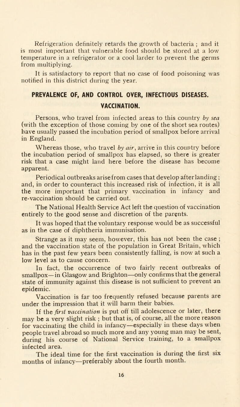 Refrigeration definitely retards the growth of bacteria ; and it is most important that vulnerable food should be stored at a low temperature in a refrigerator or a cool larder to prevent the germs from multiplying. It is satisfactory to report that no case of food poisoning was notified in this district during the year. PREVALENCE OF, AND CONTROL OVER, INFECTIOUS DISEASES. VACCINATION. Persons, who travel from infected areas to this country by sea (with the exception of those coming by one of the short sea routes) have usually passed the incubation period of smallpox before arrival in England. Whereas those, who travel by air, arrive in this country before the incubation period of smallpox has elapsed, so there is greater risk that a case might land here before the disease has become apparent. Periodical outbreaks arisefrom cases that develop after landing ; and, in order to counteract this increased risk of infection, it is all the more important that primary vaccination in infancy and re-vaccination should be carried out. The National Health Service Act left the question of vaccination entirely to the good sense and discretion of the parents. It was hoped that the voluntary response would be as successful as in the case of diphtheria immunisation. Strange as it may seem, however, this has not been the case ; and the vaccination state of the population in Great Britain, which has in the past few years been consistently falling, is now at such a low level as to cause concern. In fact, the occurrence of two fairly recent outbreaks of smallpox—in Glasgow and Brighton—only confirms that the general state of immunity against this disease is not sufficient to prevent an epidemic. Vaccination is far too frequently refused because parents are under the impression that it will harm their babies. If the first vaccination is put off till adolescence or later, there may be a very slight risk ; but that is, of course, all the more reason for vaccinating the child in infancy—especially in these days when people travel abroad so much more and any young man may be sent, during his course of National Service training, to a smallpox infected area. The ideal time for the first vaccination is during the first six months of infancy—preferably about the fourth month.