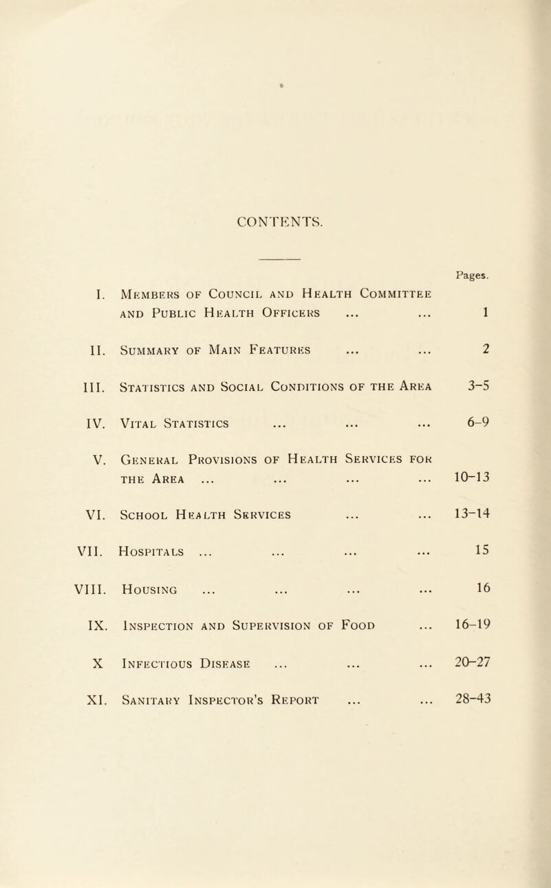 CONTENTS. Pages. I. Members of Council and Health Committee and Public Health Officers ... ... 1 II. Summary of Main Features ... ... 2 III. Statistics and Social Conditions of the Area 3-5 IV. Vital Statistics ... ... ... 6-9 V. General Provisions of Health Services for the Area ... ... ... ... 10-13 VI. School Health Services ... ... 13-14 VII. Hospitals ... ... ... ... 15 VIII. Housing ... ... ... ... 16 IX. Inspection and Supervision of Food ... 16-19 X Infectious Disease ... ... ... 20-27 XI. Sanitary Inspector’s Report ... ... 28-43