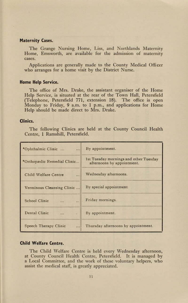 Maternity Cases. The Grange Nursing Home, Liss, and Northlands Maternity Home, Emsworth, are available for the admission of maternity cases. Applications are generally made to the County Medical Officer who arranges for a home visit by the District Nurse. Home Help Service. The office of Mrs. Drake, the assistant organiser of the Home Help Service, is situated at the rear of the Town Hall, Petersfield (Telephone, Petersfield 771, extension 18). The office is open Monday to Friday, 9 a.m. to 1 p.m., and applications for Home Help should be made direct to Mrs. Drake. Clinics. The following Clinics are held at the County Council Health Centre, 1 Ramshill, Petersfield. *Ophthalmic Clinic ... By appointment. ^Orthopaedic Remedial Clinic.. 1st Tuesday mornings and other Tuesday afternoons by appointment. Child Welfare Centre Wednesday afternoons. Verminous Cleansing Clinic ... By special appointment School Clinic Friday mornings. Dental Clinic By appointment. Speech Therapy Clinic Thursday afternoons by appointment. Child Welfare Centre. The Child Welfare Centre is held every Wednesday afternoon, at County Council Health Centre, Petersfield. It is managed by a Local Committee, and the work of these voluntary helpers, who assist the medical staff, is greatly appreciated.