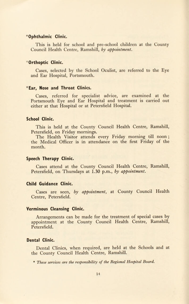 Ophthalmic Clinic. This is held for school and pre-school children at the County Council Health Centre, Ramshill, by appointment. ^Orthoptic Clinic. Cases, selected by the School Oculist, are referred to the Eye and Ear Hospital, Portsmouth. *Ear, Nose and Throat Clinics. Cases, referred for specialist advice, are examined at the Portsmouth Eye and Ear Hospital and treatment is carried out either at that Hospital or at Petersfield Hospital. School Clinic. This is held at the County Council Health Centre, Ramshill, Petersfield, on Friday mornings. The Health Visitor attends every Friday morning till noon; the Medical Officer is in attendance on the first Friday of the month. Speech Therapy Clinic. Cases attend at the County Council Health Centre, Ramshill, Petersfield, on Thursdays at 1.30 p.m., by appointment. Child Guidance Clinic. Cases are seen, by appointment, at County Council Health Centre, Petersfield. Verminous Cleansing Clinic. Arrangements can be made for the treatment of special cases by appointment at the County Council Health Centre, Ramshill, Petersfield. Dental Clinic. Dental Clinics, when required, are held at the Schools and at the County Council Health Centre, Ramshill. * These services are the responsibility of the Regional Hospital Board.