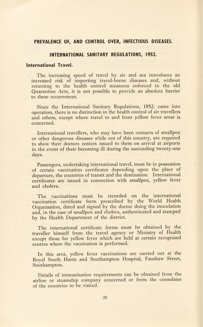 PREVALENCE OF, AND CONTROL OVER, INFECTIOUS DISEASES. INTERNATIONAL SANITARY REGULATIONS, 1952. International Travel. The increasing speed of travel by air and sea introduces an increased risk of importing travel-borne diseases and, without returning to the health control measures enforced in the old Quarantine Acts, it is not possible to provide an absolute barrier to these occurrences. Since the International Sanitary Regulations, 1952, came into operation, there is no distinction in the health control of air travellers and others, except where travel to and from yellow fever areas is concerned. International travellers, who may have been contacts of smallpox or other dangerous diseases while out of this country, are required to show their doctors notices issued to them on arrival at airports in the event of their becoming ill during the succeeding twenty-one days. Passengers, undertaking international travel, must be in possession of certain vaccination certificates depending upon the place of departure, the countries of transit and the destination. International certificates are issued in connection with smallpox, yellow fever and cholera. The vaccinations must be recorded on the international vaccination certificate form prescribed by the World Health Organisation, dated and signed by the doctor doing the inoculation and, in the case of smallpox and cholera, authenticated and stamped by the Health Department of the district. The international certificate forms must be obtained by the traveller himself from the travel agency or Ministry of Health except those for yellow fever which are held at certain recognised centres where the vaccination is performed. In this area, yellow fever vaccinations are carried out at the Royal South Hants and Southampton Hospital, Fanshaw Street, Southampton. Details of immunisation requirements can be obtained from the airline or steamship company concerned or from the consulates of the countries to be visited.