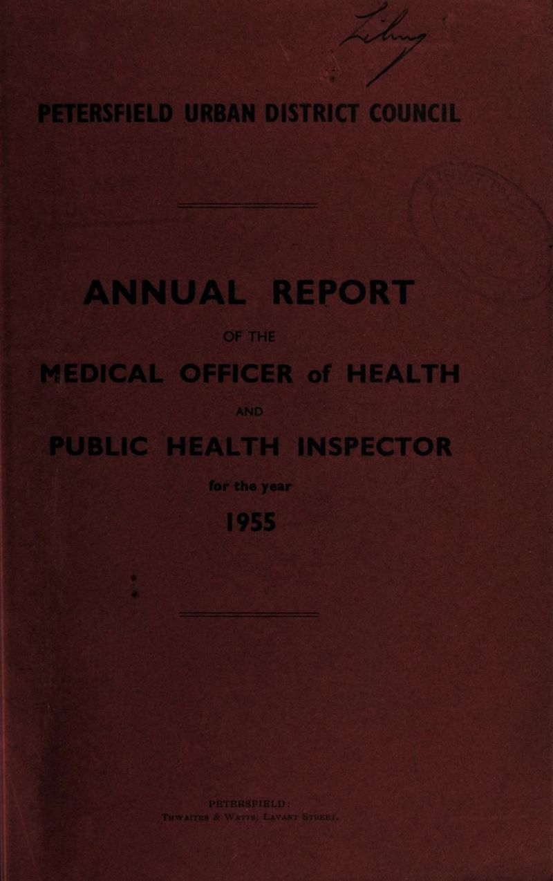 T PETERSFIELD URBAN DISTRICT COUNCIL ANNUAL REPORT OF THE MEDICAL OFFICER of HEALTH AND PUBLIC HEALTH INSPECTOR for the year 1955 PHTEtiSI-IBLD . THWAITI.'S & WAi 'S. t-AVA.Si Si':! !'