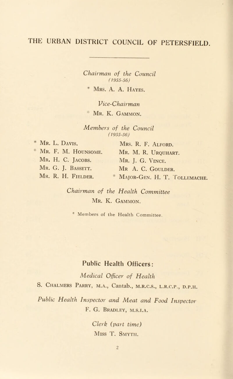 THE UKBAN DISTRICT COUNCIL OF PETERSFIELD. Chairman of the Council (1955-56) * Mrs. a. a. Hayes. Vice-Chairman * Mr. K. Gammon. Members of the Council (1955-56) * Mr. L. Davis. * AIr. F. M. Hounsome. Mr. H. C. Jacobs. Mr. G. J. Bassett. Mr. R. H. Fielder. Mrs. R. F. Alford. Mr. M. R. Urquhart. Mr. J. G. Vince. Mr a. C. Goulder. * Major-Gen. H. T. Tollemache. Chairman of the Health Committee Mr. K. Gammon. * Members of the Health Committee. Public Health Officers: Medical Officer of Health S. Chalmers Parry, m.a., Cantab., m.r.c.s., l.r.c.p., d.p.h. Public Health Inspector and Meat and Food Inspector F. G. Bradley, m.s.i.a. Clerk (part time) Miss '1'. Smyth.