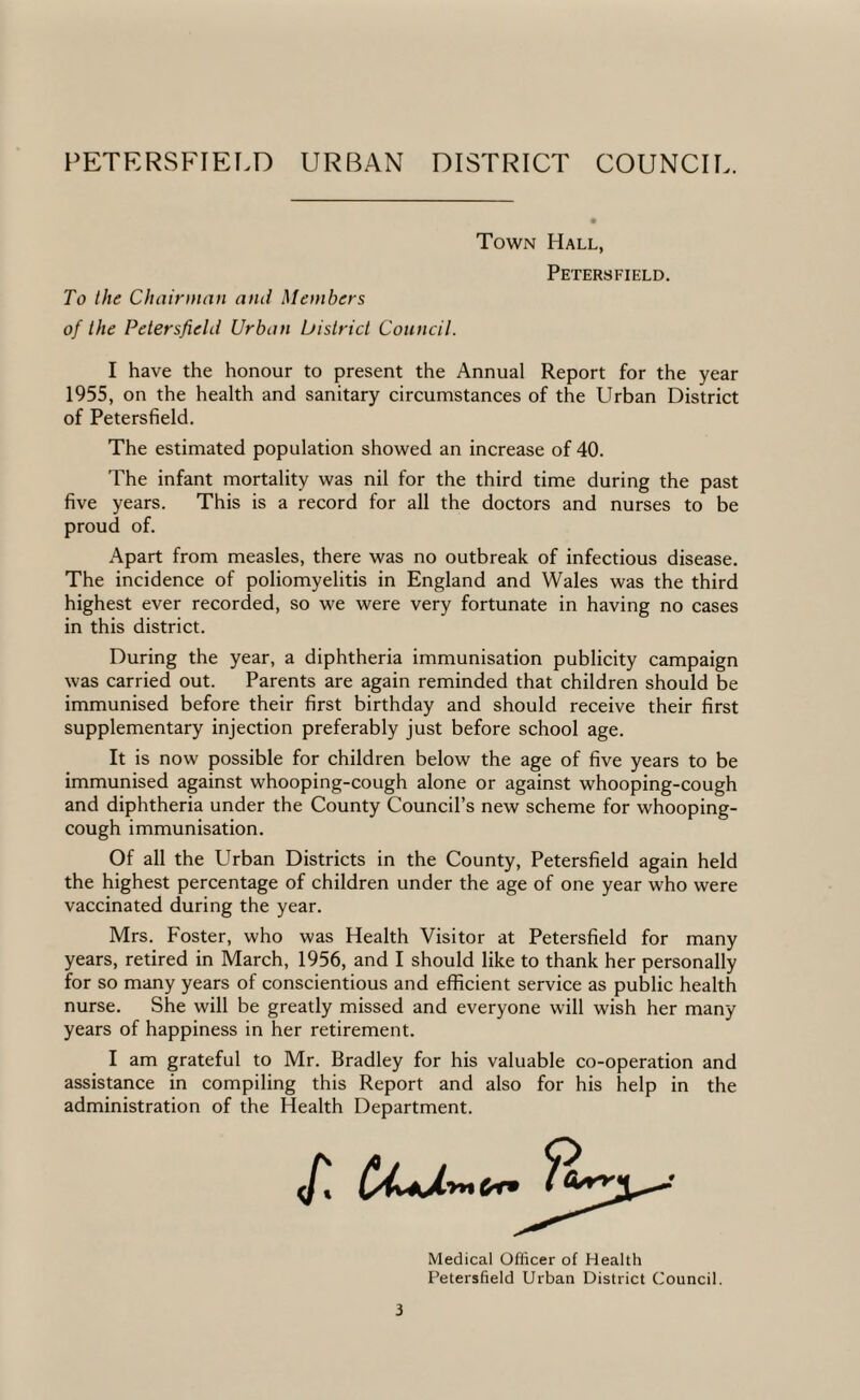 Town Hall Petersfield. To the Chainnan ami Members of the Petersfield Urban bistrict Council. I have the honour to present the Annual Report for the year 1955, on the health and sanitary circumstances of the Urban District of Petersfield. The estimated population showed an increase of 40. The infant mortality was nil for the third time during the past five years. This is a record for all the doctors and nurses to be proud of. Apart from measles, there was no outbreak of infectious disease. The incidence of poliomyelitis in England and Wales was the third highest ever recorded, so we were very fortunate in having no cases in this district. During the year, a diphtheria immunisation publicity campaign was carried out. Parents are again reminded that children should be immunised before their first birthday and should receive their first supplementary injection preferably just before school age. It is now possible for children below the age of five years to be immunised against whooping-cough alone or against whooping-cough and diphtheria under the County Council’s new scheme for whooping- cough immunisation. Of all the Urban Districts in the County, Petersfield again held the highest percentage of children under the age of one year who were vaccinated during the year. Mrs. Foster, who was Health Visitor at Petersfield for many years, retired in March, 1956, and I should like to thank her personally for so many years of conscientious and efficient service as public health nurse. She will be greatly missed and everyone will wish her many years of happiness in her retirement. I am grateful to Mr. Bradley for his valuable co-operation and assistance in compiling this Report and also for his help in the administration of the Health Department. Medical Officer of Health Petersfield Urban District Council.
