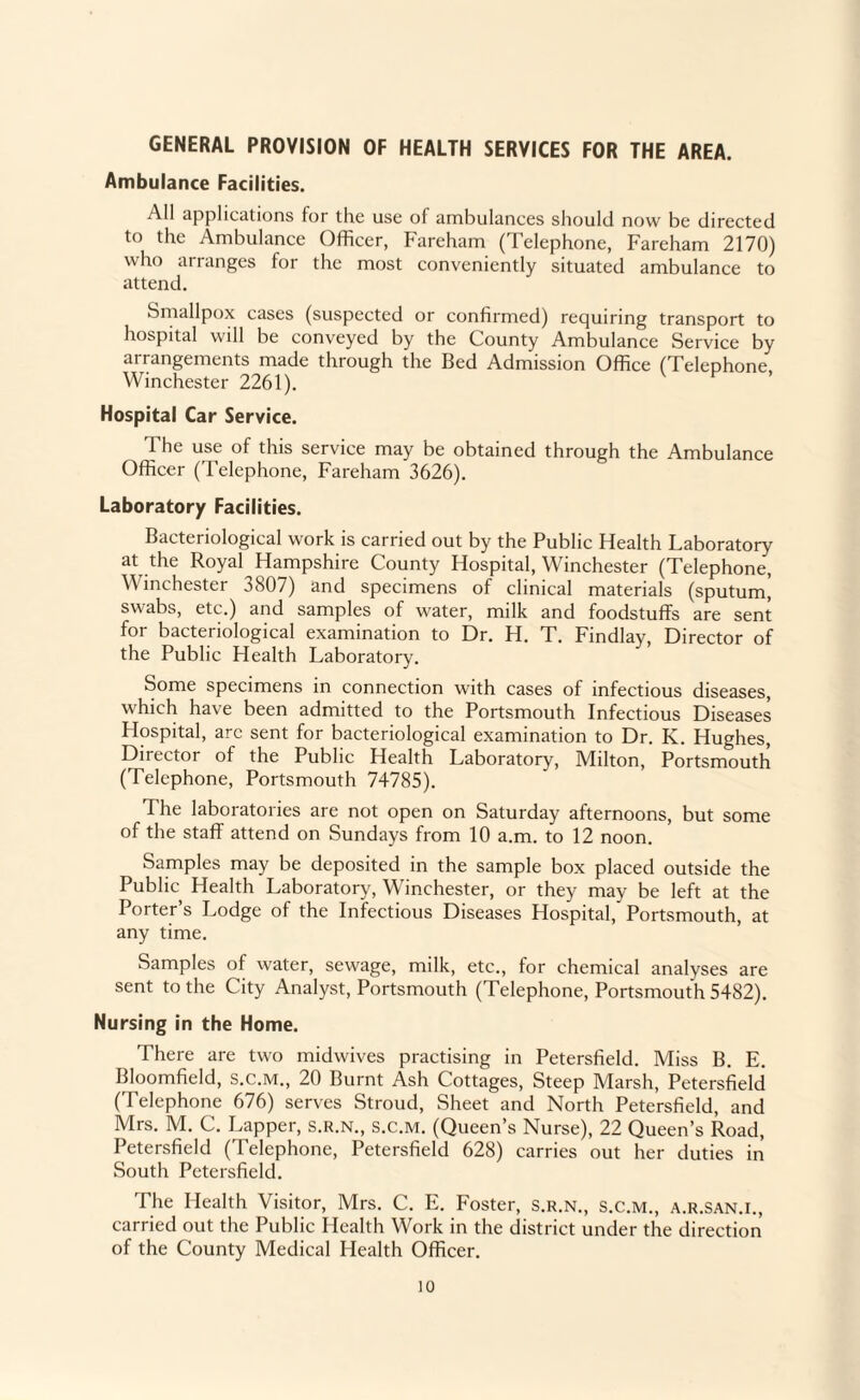 GENERAL PROVISION OF HEALTH SERVICES FOR THE AREA. Ambulance Facilities. All applications for the use of ambulances should now be directed to the Ambulance Officer, Fareham (Telephone, Fareham 2170) who arranges for the most conveniently situated ambulance to attend. Smallpox cases (suspected or confirmed) requiring transport to hospital will be conveyed by the County Ambulance Service by arrangements made through the Bed Admission Office (Telephone. Winchester 2261). Hospital Car Service. The use of this service may be obtained through the Ambulance Officer (Telephone, Fareham 3626). Laboratory Facilities. Bacteriological work is carried out by the Public Health Laboratory at the Royal Hampshire County Hospital, Winchester (Telephone, Winchester 3807) and specimens of clinical materials (sputumj swabs, etc.) and samples of water, milk and foodstuffs are sent for bacteriological examination to Dr. H. T. Findlay, Director of the Public Health Laboratory. Some specimens in connection with cases of infectious diseases, which have been admitted to the Portsmouth Infectious Diseases Hospital, arc sent for bacteriological examination to Dr. K. Hughes, Director of the Public Health Laboratory, Milton, Portsmouth (Telephone, Portsmouth 74785). The laboratories are not open on Saturday afternoons, but some of the staff attend on Sundays from 10 a.m. to 12 noon. Samples may be deposited in the sample box placed outside the Public Health Laboratory, Winchester, or they may be left at the Porter’s Lodge of the Infectious Diseases Hospital, Portsmouth, at any time. Samples of water, sewage, milk, etc., for chemical analys es are sent to the City Analyst, Portsmouth (Telephone, Portsmouth 5482). Nursing in the Home. There are two midwives practising in Petersfield. Miss B. E. Bloomfield, s.c.M., 20 Burnt Ash Cottages, Steep Marsh, Petersfield (Telephone 676) serves Stroud, Sheet and North Petersfield, and Mrs. M. C. Tapper, s.r.n., s.c.m. (Queen’s Nurse), 22 Queen’s Road, Petersfield (Telephone, Petersfield 628) carries out her duties in South Petersfield. The Health Visitor, Mrs. C. E. Foster, s.r.n., S.c.m., a.r.san.i., carried out the Public Health Work in the district under the direction of the County Medical Health Officer.