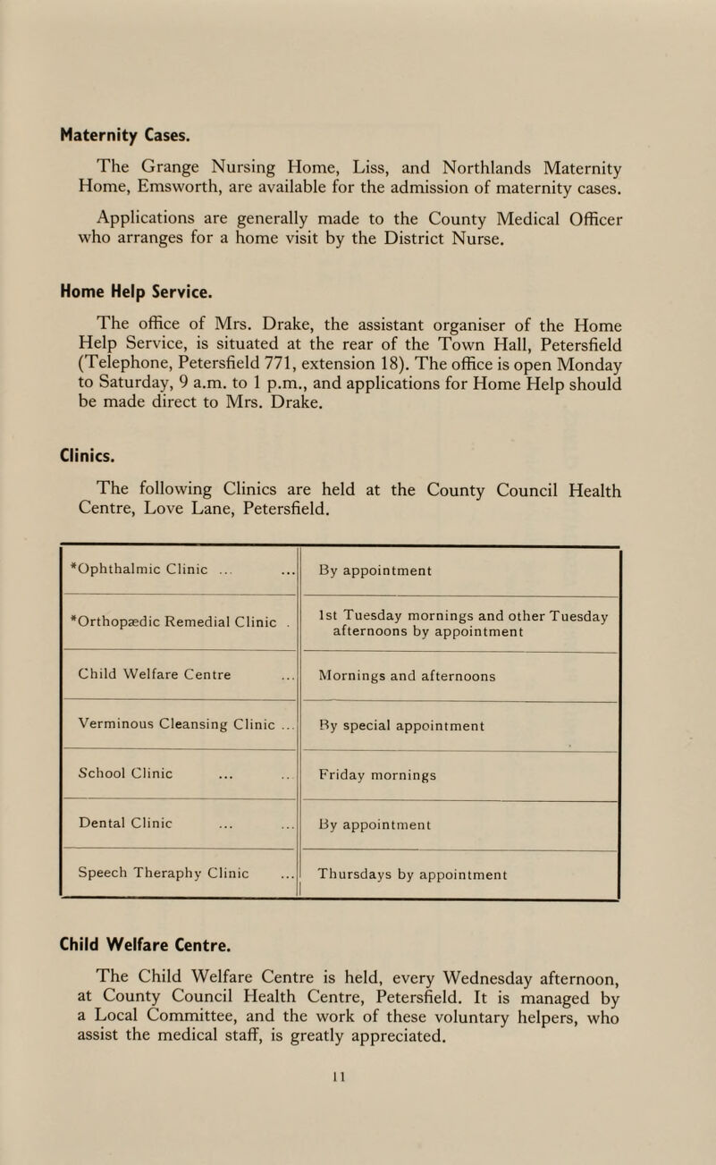 Maternity Cases. The Grange Nursing Home, Liss, and Northlands Maternity Home, Emsworth, are available for the admission of maternity cases. Applications are generally made to the County Medical Officer who arranges for a home visit by the District Nurse. Home Help Service. The office of Mrs. Drake, the assistant organiser of the Home Help Service, is situated at the rear of the Town Hall, Petersfield (Telephone, Petersfield 771, extension 18). The office is open Monday to Saturday, 9 a.m. to 1 p.m., and applications for Home Help should be made direct to Mrs. Drake. Clinics. The following Clinics are held at the County Council Health Centre, Love Lane, Petersfield. ^Ophthalmic Clinic ... By appointment *Orthopaedic Remedial Clinic . 1st Tuesday mornings and other Tuesday afternoons by appointment Child Welfare Centre Mornings and afternoons Verminous Cleansing Clinic ... By special appointment School Clinic Friday mornings Dental Clinic By appointment Speech Theraphy Clinic Thursdays by appointment Child Welfare Centre. The Child Welfare Centre is held, every Wednesday afternoon, at County Council Health Centre, Petersfield. It is managed by a Local Committee, and the work of these voluntary helpers, who assist the medical staff, is greatly appreciated.