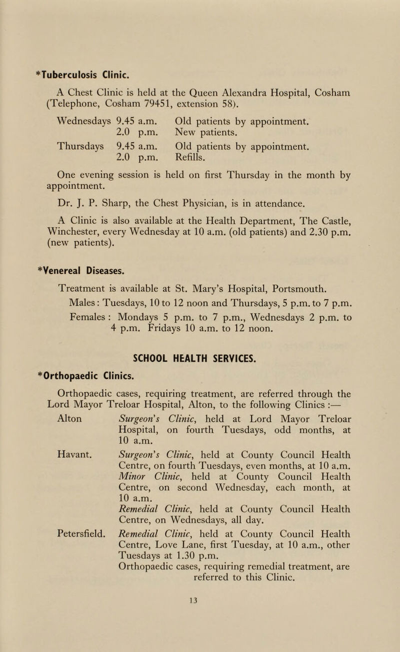 ^Tuberculosis Clinic. A Chest Clinic is held at the Queen Alexandra Hospital, Cosham (Telephone, Cosham 79451, extension 58). Wednesdays 9,45 a.m. 2.0 p.m, Thursdays 9.45 a.m. 2.0 p.m. New patients. Old patients by appointment. Refills. One evening session is held on first Thursday in the month by appointment. Dr, J. P. Sharp, the Chest Physician, is in attendance. A Clinic is also available at the Health Department, The Castle, Winchester, every Wednesday at 10 a.m. (old patients) and 2.30 p.m. (new patients). *Yenereal Diseases. Treatment is available at St. Mary’s Hospital, Portsmouth. Males: Tuesdays, 10to 12 noon and Thursdays, 5 p.m.to 7 p.m. Females ; Mondays 5 p.m. to 7 p.m., Wednesdays 2 p.m. to 4 p.m. Fridays 10 a.m. to 12 noon. SCHOOL HEALTH SERVICES. ^Orthopaedic Clinics. Orthopaedic cases, requiring treatment, are referred through the Lord Mayor Treloar Hospital, Alton, to the following Clinics :— Alton Surgeon's Clinic, held at Lord Mayor Treloar Hospital, on fourth Tuesdays, odd months, at 10 a.m. Havant. Petersfield. Surgeon's Clinic, held at County Council Health Centre, on fourth Tuesdays, even months, at 10 a.m. Minor Clinic, held at County Council Health Centre, on second Wednesday, each month, at 10 a.m. Remedial Clinic, held at County Council Health Centre, on Wednesdays, all day. Remedial Clinic, held at County Council Health Centre, Love Lane, first Tuesday, at 10 a.m., other Tuesdays at 1.30 p.m. Orthopaedic cases, requiring remedial treatment, are referred to this Clinic,