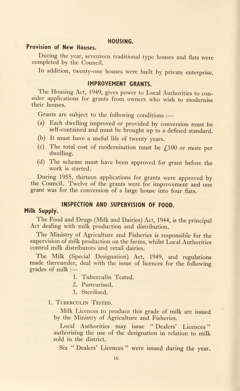 HOUSING. Provision of New Houses. During the year, seventeen traditional type houses and flats were completed by the Council. In addition, twenty-one houses were built by private enterprise. IMPROVEMENT GRANTS. The Housing Act, 1949, gives power to Local Authorities to con¬ sider applications for grants from owners who wish to modernise their houses. Grants are subject to the following conditions :— (a) Each dwelling improved or provided by conversion must be self-contained and must be brought up to a defined standard. (b) It must have a useful life of twenty years. (c) The total cost of modernisation must be ;^100 or more per dwelling. (d) The scheme must have been approved for grant before the work is started. During 1955, thirteen applications for grants were approved by the Council. Twelve of the grants were for improvement and one grant was for the conversion of a large house into four flats. INSPECTION AND SUPERVISION OF FOOD. Milk Supply. The Food and Drugs (Milk and Dairies) Act, 1944, is the principal Act dealing with milk production and distribution. The Ministry of Agriculture and Fisheries is responsible for the supervision of milk production on the farms, whilst Local Authorities control milk distributors 'and retail dairies. The Milk (Special Designation) Act, 1949, and regulations made thereunder, deal with the issue of licences for the following grades of milk :— 1. Tuberculin Tested. 2. Pasteurised. 3. Sterilised. 1. Tuberculin Tested. Milk Licences to produce this grade of milk are issued by the Ministry of Agriculture and Fisheries. Local Authorities may issue “ Dealers’ Licences ” authorising the use of the designation in relation to milk sold in the district. Six “ Dealers’ Licences ” were issued during the year.