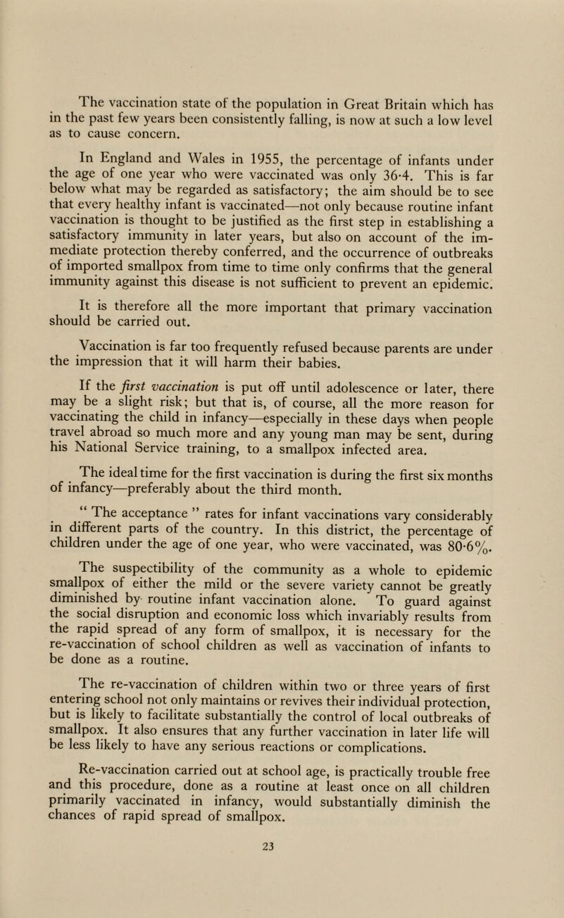 The vaccination state of the population in Great Britain which has in the past few years been consistently falling, is now at such a low level as to cause concern. In England and Wales in 1955, the percentage of infants under the age of one year who were vaccinated was only 36-4, This is far below what may be regarded as satisfactory; the aim should be to see that eve^ healthy infant is vaccinated—not only because routine infant vaccination is thought to be justified as the first step in establishing a satisfactory immunity in later years, but also on account of the im¬ mediate protection thereby conferred, and the occurrence of outbreaks of imported smallpox from time to time only confirms that the general immunity against this disease is not sufficient to prevent an epidemic. It is therefore all the more important that primary vaccination should be carried out. Vaccination is far too frequently refused because parents are under the impression that it will harm their babies. If the first vaccination is put off until adolescence or later, there may be a slight risk; but that is, of course, all the more reason for vaccinating the child in infancy—especially in these days when people travel abroad so much more and any young man may be sent, during his National Service training, to a smallpox infected area. The ideal time for the first vaccination is during the first six months of infancy—preferably about the third month. “ The acceptance ” rates for infant vaccinations vary considerably in different parts of the country. In this district, the percentage of children under the age of one year, who were vaccinated, was 80-6%. The suspectibility of the community as a whole to epidemic smallpox of either the mild or the severe variety cannot be greatly diminished by routine infant vaccination alone. To guard against the social disruption and economic loss which invariably results from the rapid spread of any form of smallpox, it is necessary for the re-vaccination of school children as well as vaccination of infants to be done as a routine. The re-vaccination of children within two or three years of first entering school not only maintains or revives their individual protection, but is likely to facilitate substantially the control of local outbreaks of smallpox. It also ensures that any further vaccination in later life will be less likely to have any serious reactions or complications. Re-vaccination carried out at school age, is practically trouble free and this procedure, done as a routine at least once on all children primarily vaccinated in infancy, would substantially diminish the chances of rapid spread of smallpox.