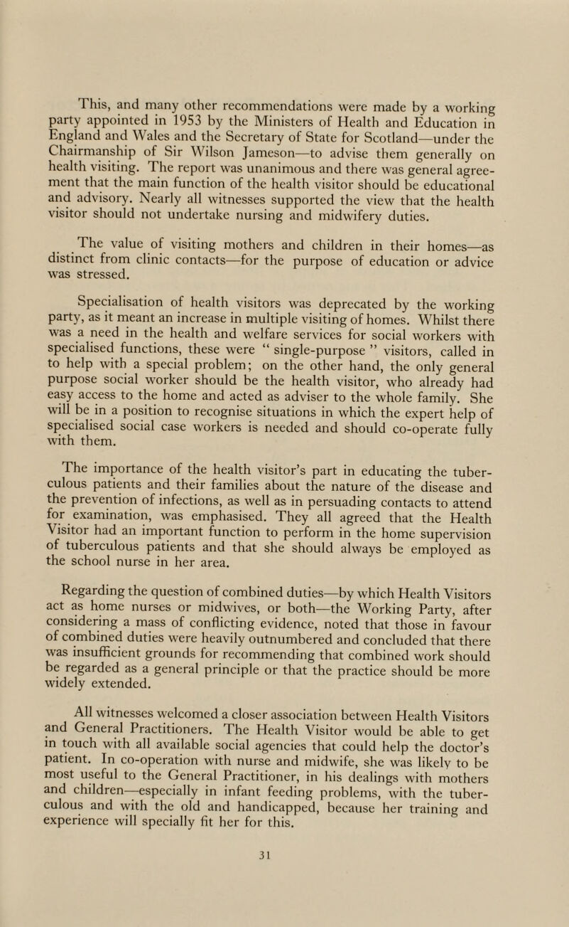 This, and many other recommendations were made by a working party appointed in 1953 by the Ministers of Health and Education in England and Wales and the Secretary of State for Scotland—under the Chairmanship of Sir Wilson Jameson—to advise them generally on health visiting. The report was unanimous and there was general agree¬ ment that the main function of the health vdsitor should be educational and advisory. Nearly all witnesses supported the view that the health visitor should not undertake nursing and midwifery duties. The value of visiting mothers and children in their homes—as distinct from clinic contacts—for the purpose of education or advice was stressed. Specialisation of health visitors w'as deprecated by the working party, as it meant an increase in multiple visiting of homes. Whilst there was a need in the health and welfare services for social workers with specialised functions, these were “ single-purpose ” visitors, called in to help with a special problem; on the other hand, the only general purpose social worker should be the health visitor, who already had easy access to the home and acted as adviser to the whole family. She will be in a position to recognise situations in which the expert help of specialised social case workers is needed and should co-operate fully with them. The importance of the health visitor’s part in educating the tuber¬ culous patients and their families about the nature of the disease and the prevention of infections, as well as in persuading contacts to attend for examination, was emphasised. They all agreed that the Health Visitor had an important function to perform in the home supervision of tuberculous patients and that she should always be employed as the school nurse in her area. Regarding the question of combined duties—by which Health Visitors act as home nurses or midwives, or both—the Working Party, after considering a mps of conflicting evidence, noted that those in favour of combined duties were heavily outnumbered and concluded that there was insufficient grounds for recommending that combined work should be regarded as a general principle or that the practice should be more widely extended. All witnesses welcomed a closer association between Health Visitors and General Practitioners. The Health Visitor would be able to get in touch with all available social agencies that could help the doctor’s patient. In co-operation with nurse and midwife, she was likely to be most useful to the General Practitioner, in his dealings with mothers and children—especially in infant feeding problems, with the tuber¬ culous and with the old and handicapped, because her training and experience will specially fit her for this.