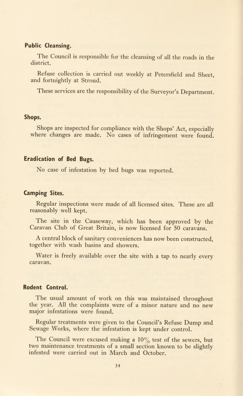 Public Cleansing. The Council is responsible for the cleansing of all the roads in the district. Refuse collection is carried out weekly at Petersfield and Sheet, and fortnightly at Stroud. These services are the responsibility of the Surveyor’s Department. Shops. Shops are inspected for compliance with the Shops’ Act, especially where changes are made. No cases of infringement were found. Eradication of Bed Bugs. No case of infestation by bed bugs was reported. Camping Sites. Regular inspections were made of all licensed sites. These are all reasonably well kept. The site in the Causeway, which has been approved by the Caravan Club of Great Britain, is now licensed for 50 caravans. A central block of sanitary conveniences has now been constructed, together with wash basins and showers. Water is freely available over the site with a tap to nearly every caravan. Rodent Control. The usual amount of work on this was maintained throughout the year. All the complaints were of a minor nature and no new major infestations were found. Regular treatments were given to the Council’s Refuse Dump and Sewage Works, where the infestation is kept under control. The Council were excused making a 10% test of the sewers, but two maintenance treatments of a small section known to be slightly infested were carried out in March and October.