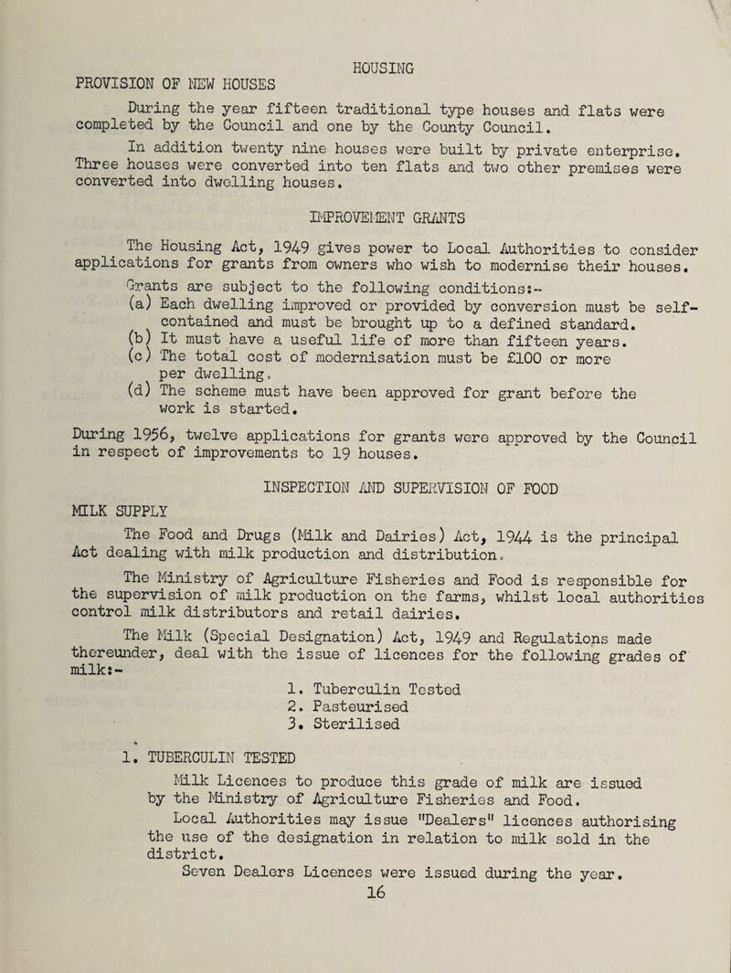 HOUSING PROVISION OF NEW HOUSES During the year fifteen traditional type houses and flats were completed by the Council and one by the County Council. In addition twenty nine houses were built by private enterprise. Three houses were converted into ten flats and two other premises were converted into dwelling houses. IMPROVEMENT GRANTS The Housing Act, 1949 gives power to Local Authorities to consider applications for grants from owners who wish to modernise their houses. Grants are subject to the following conditionss- (a) Each dwelling improved or provided by conversion must be self- contained and must be brought up to a defined standard. (b) It must have a useful life of more than fifteen years. (c) The total cost of modernisation must be £100 or more per dwelling. (d) The scheme must have been approved for grant before the work is started. During 1956, twelve applications for grants were approved by the Council in respect of improvements to 19 houses. INSPECTION AND SUPERVISION OF FOOD MILK SUPPLY The Food and Drugs (Milk and Dairies) Act, 1944 is the principal Act dealing with milk production and distribution. The Ministry of Agriculture Fisheries and Food is responsible for the supervision of milk production on the farms, whilst local authorities control milk distributors and retail dairies. The Milk (Special Designation) Act, 1949 and Regulations made thereunder, deal with the issue of licences for the following grades of milks- 1. Tuberculin Tested 2. Pasteurised 3. Sterilised 4 1. TUBERCULIN TESTED Milk Licences to produce this grade of milk are issued by the Ministry of Agriculture Fisheries and Food. Local Authorities may issue Dealers licences authorising the use of the designation in relation to milk sold in the district. Seven Dealers Licences were issued during the year.