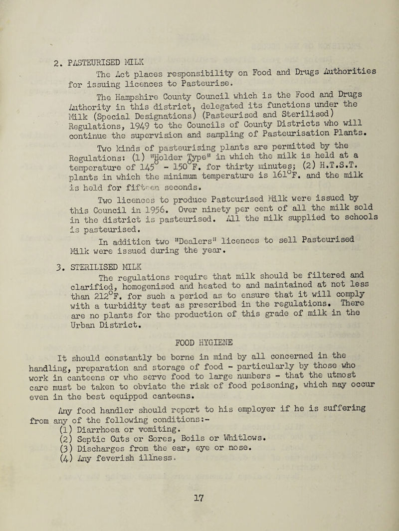 2. PASTEURISED MILK The Act places responsibility on Food and Drugs Authorities for issuing licences to Pasteurise. The Hampshire County Council which is the I'ood and Drugs Authority in this district, delegated its functions under the Milk (Special Designations) (Pasteurised and Sterilised) Regulations, 1949 to the Councils of County Districts who will continue the supervision and sampling of Pasteurisation Plants* Two kinds of pasteurising plants are permitted by the Regulations: (l) Holder Type in which the milk is held at a temperature of 145 ~ 150 F. for thirty minutes; (2) H.T.S.T. plants in which the minimum temperature is 161 F. and the milk is held for fifteen seconds* Two licences to produce Pasteurised Milk were issued by this Council in 1956* Over ninety per cent of all the milk sold in the district is pasteurised. All the milk supplied to schools is pasteurised. In addition two Dealers*1 licences to sell Pasteurised Milk were issued during the year. 3. STERILISED MILK The regulations require that milk should be filtered and clarified, homogenised and heated to and maintained at not less than 212°F. for such a period as to ensure that it.will comply with a turbidity test as prescribed in the regulations. There are no plants for the production of this grade of milk in the Urban District. FOOD HYGIENE It should constantly be borne in mind by all concerned in the handling, preparation and storage of food - particularly by those who work in canteens or who serve food to large numbers - that the utmost care must be taken to obviate the risk of food poisoning, which may occur even in the best equipped canteens. Any food handler should report to his employer if he is suffering from any of the following conditionss- (1) Diarrhoea or vomiting. (2) Septic Cuts or Sores, Boils or Whitlows. (3) Discharges from the ear, eye or nose. (4) Any feverish illness.