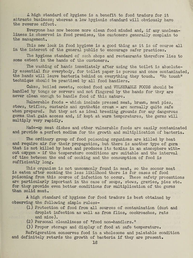 A high standard of hygiene is a benefit to food traders for it attracts bu.sinessj whereas a low hygienic standard will obviously have the reverse effect. Everyone has now become more clean food minded and, if any unclean¬ liness is observed in food premises, the customers generally complain to the management. This new look in food hygiene is a good thing as it is of course all in the interest of the general public to encourage safer practices. The hygiene standard of such shops and restaurants therefore lies to some extent in the hands of the customers. The washing of hands immediately after using the toilet is absolute¬ ly essential for everybody, for toilet paper is porous and once contaminated the hands will leave bacteria behind on everything they touch. ”No touch” technique should be practised by all food handlers. Cakes, boiled sweets, cooked food and VULNERABLE FOODS should be handled by tongs or servers and not fingered by the hands for they are never clean enough to handle food of this nature. Nulnerable foods - which include pressed meat, brawn, meat pies, stews, trifles, custards and synthetic cream - are normally quite safe when prepared. But they act as ideal breeding grounds for any dangerous germs that gain access and, if kept at warm temperatures, the germs will multiply very rapidly. Made-up meat dishes and other vulnerable foods are easily contaminated and provide a perfect medium for the growth and multiplication of bacteria. The ordinary group of food poisoning organisms are killed by heat and require air for their propagation, but there is another type of germ that is not killed by heat and produces its toxins in an atmosphere with¬ out oxygen - if the temperature conditions are suitable and the interval of time between the end of cooking and the consumption of food is sufficiently long. This organism is not uncommonly found in meat, so the sooner meat is eaten after cooking the less liklihood there is for cases of food poisoning from this source of infection to occur. These safety precautions are particularly important in the case of soups, stews, gravies, pies etc. for they provide even better conditions for multiplication of the germs than solid meat. A high standard of hygiene for food traders is best obtained by observing the following simple ruless- (1) Protection of food from all sources of contamination (dust and droplet infection as well as from flies, cockroaches, rats and mice). (2) Personal cleanliness of ”food non-handlers.” (3) Proper storage and display of food at safe temperature. Refrigeration conserves food in a wholesome and palatable condition and definitely retards the growth of bacteria if they are present. IS