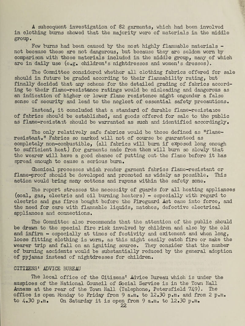 A subsequent investigation of 82 garments, which had been involved in clothing burns showed that the majority were of materials in the middle group. Few burns had been caused by the most highly flammable materials - not because these are not dangerous, but because they are seldom worn by comparison with those materials included in the middle group, many of which are in daily use (e.g, children's nightdresses and women's dresses). The Committee considered whether all clothing fabrics offered for sale should in future be graded according to their flammability rating, but finally decided that any scheme for the detailed grading of fabrics accord¬ ing to their flame-resistance ratings would be misleading and dangerous as an indication of higher or lower flame resistence might engender a false sense of security and lead to the neglect of essential safety precautions. Instead, it concluded that a standard of durable flame-resistaice of fabrics should be established, and goods offered for sale to the public as flame-resista.it should be warranted as such and identified accordingly. The only relatively safe fabrics would be those defined as flame- resistant, Fabrics so marked will not of course be guaranteed as completely non-combustible, (all fabrics will burn if exposed long enough to sufficient heat) for garments made from them will burn so slowly that the wearer will have a good chance of putting out the flame before it has spread enough to cause a serious burn. Chemical processes which render garment fabrics flame-resistant or flame-proof should be developed and promoted as widely as possible. This action would bring many cottons and rayons within the safety zone. The report stresses the necessity of guards for all heating appliances (coal, gas, electric and oil burning heaters) - especially with regard to electric and gas fires bought before the Fireguard Act came into force, and the need for care with flammable liquids, matches, defective electrical appliances and connections. The Committee also recommends that the attention of the public should be drawn to the special fire risk involved by children and also by the old and infirm - especially at times of festivity and exitement and when long, loose fitting clothing is worn, as this might easily catch fire or make the wearer trip and fall on an igniting source. They consider that the number of burning accidents would be substantially reduced by the general adoption of pyjamas instead of nightdresses for children. CITIZENS' ADVICE BUREAU The local office of the Citizens' Advice Bureau which is under the auspices of the National Council of Social Service is in the Town Hall Annexe at the rear of the Town Hall (Telephone, Petersfield 749). The office is open Monday to Friday from 9 a.m, to 12,30 p.m. and from 2 p.m. to 4*30 p.m. On Saturday it is open from 9 a.m. to 12.30 p.m.