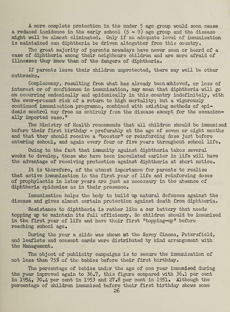 A more complete protection in the under 5 age group would soon cause a reduced incidence in the early school (5 - 9) age group and the disease might well be almost eliminated. Only if an adequate level of immunisation is maintained can diphtheria be driven altogether from this country. The great majority of parents nowadays have never seen or heard of a case of diphtheria among their neighbours children and are more afraid of illnesses they know than of the dangers of diphtheria. If parents leave their children unprotected, there may well be other outbreaks. Complacency, resulting from what has already been achieved, or loss of interest or of confidence in immunisation, may mean that diphtheria will go on occurring endemically and epidemically in this icountry indefinitely, with the ever-present risk of a return to high mortality; but a vigorously continued immunisation programme, combined with existing methods of epi¬ demic control may free us entirely from the disease except for the occasion¬ ally imported case. The Ministry of Health recommends that all children should be immunised before their first birthday - preferably at the age of seven or eight months and that they should receive a booster11 or reinforcing dose just before entering school, and again every four or five years throughout school life. Owing to the fact that immunity against diphtheria takes several weeks to develop, those who have been inoculated earlier in life will have the advantage of receiving protection against diphtheria at short notice. It is therefore, of the utmost importance for parents to realise that active immunisation in the first year of life and reinforcing doses of prophylactic in later years are just as necessary in the absence of diphtheria epidemics as in their presence. Immunisation helps the body to build up natural defences against the disease and gives almost certain protection against death from diphtheria. Resistance to diphtheria is rather like a car battery that needs topping up to maintain its full efficiency. So children should be immunised in the first year of life and have their first topping-up before reaching school age. During the year a slide was shown at the Savoy Cinema, Petersfield, and leaflets and consent cards were distributed by kind arrangement with the Management. The object of publicity campaigns is to secure the immunisation of not less than 75$ of the babies before their first birthday. The percentage of babies under the age of one year immunised during the year improved again to 36.7, this figure compared with 36,1 per cent in 1954> 30.4 per cent in 1953 and 27.8 per cent in 1951. Although the percentage of children immunised before their first birthday shows some