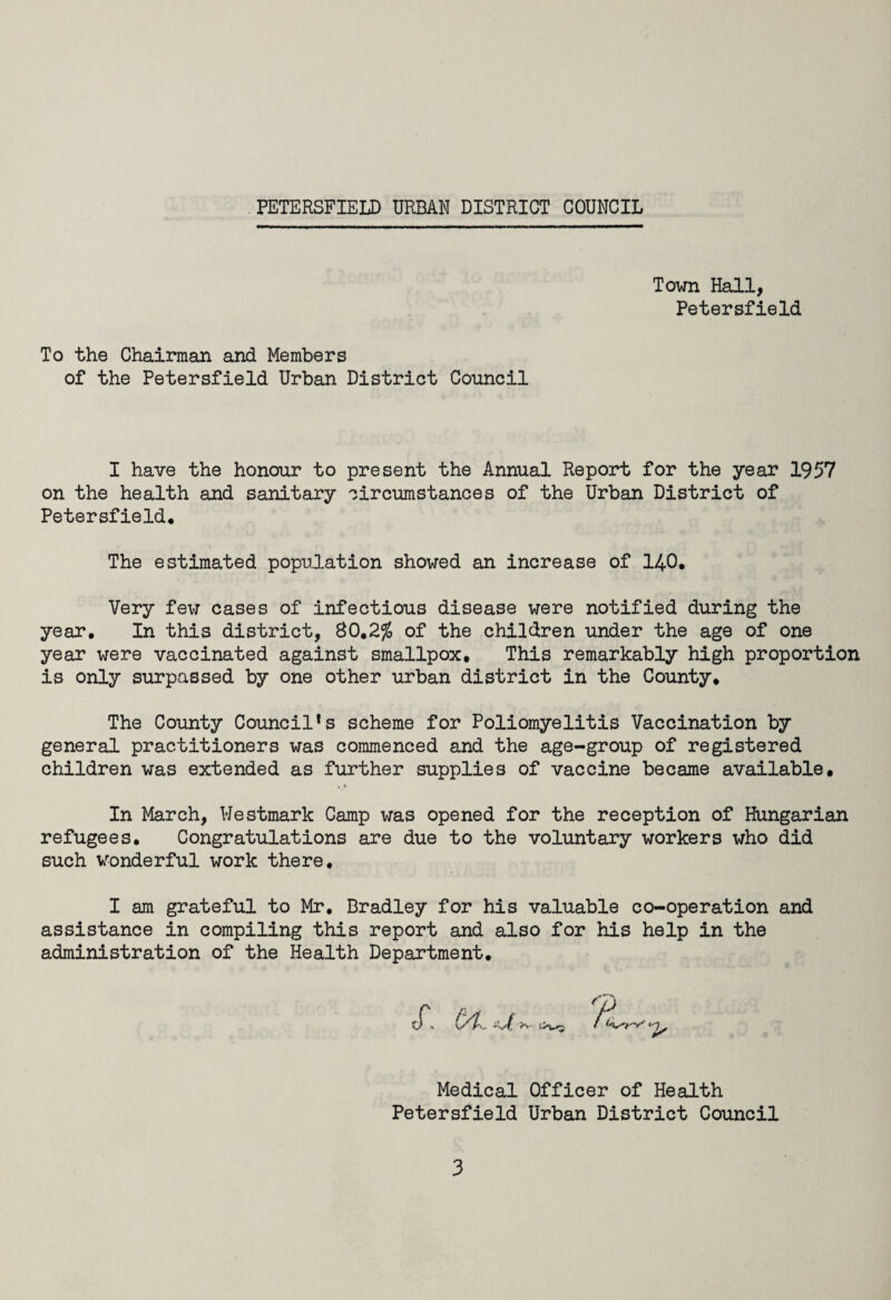 Town Hall, Petersfield To the Chairman and Members of the Petersfield Urban District Council I have the honour to present the Annual Report for the year 1957 on the health and sanitary circumstances of the Urban District of Petersfield. The estimated population showed an increase of 140. Very few cases of infectious disease were notified during the year. In this district, 80.2% of the children under the age of one year were vaccinated against smallpox. This remarkably high proportion is only surpassed by one other urban district in the County. The County Council’s scheme for Poliomyelitis Vaccination by general practitioners was commenced and the age-group of registered children was extended as further supplies of vaccine became available. In March, Westmark Camp was opened for the reception of Hungarian refugees. Congratulations are due to the voluntary workers who did such wonderful work there. I am grateful to Mr. Bradley for his valuable co-operation and assistance in compiling this report and also for his help in the administration of the Health Department. Medical Officer of Health Petersfield Urban District Council