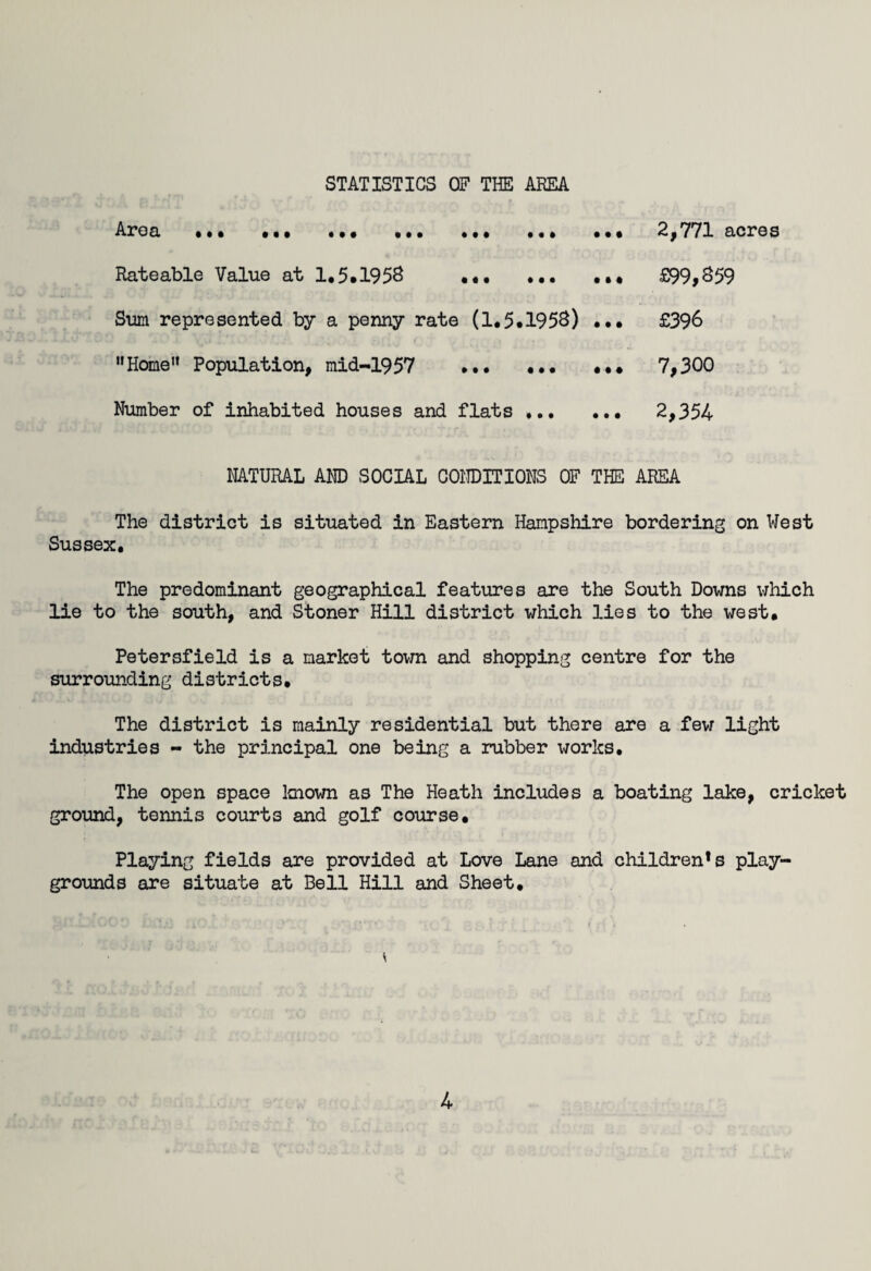 STATISTICS OF THE AREA Area • I • 1*1 ••• • • • • • • 2,771 acres Rateable Value at 1.5.195S ... ... ... £99,859 Sum represented by a penny rate (1.5.1958) ... £396 Home1* Population, mid-1957 ... ... ... 7,300 Number of inhabited houses and flats . 2,354 NATURAL AND SOCIAL CONDITIONS OF THE AREA The district is situated in Eastern Hampshire bordering on West Sussex. The predominant geographical features are the South Downs which lie to the south, and Stoner Hill district which lies to the west. Petersfield is a market town and shopping centre for the surrounding districts. The district is mainly residential but there are a few light industries - the principal one being a rubber works. The open space known as The Heath includes a boating lake, cricket ground, tennis courts and golf course. Playing fields are provided at Love Lane and children's play¬ grounds are situate at Bell Hill and Sheet. *