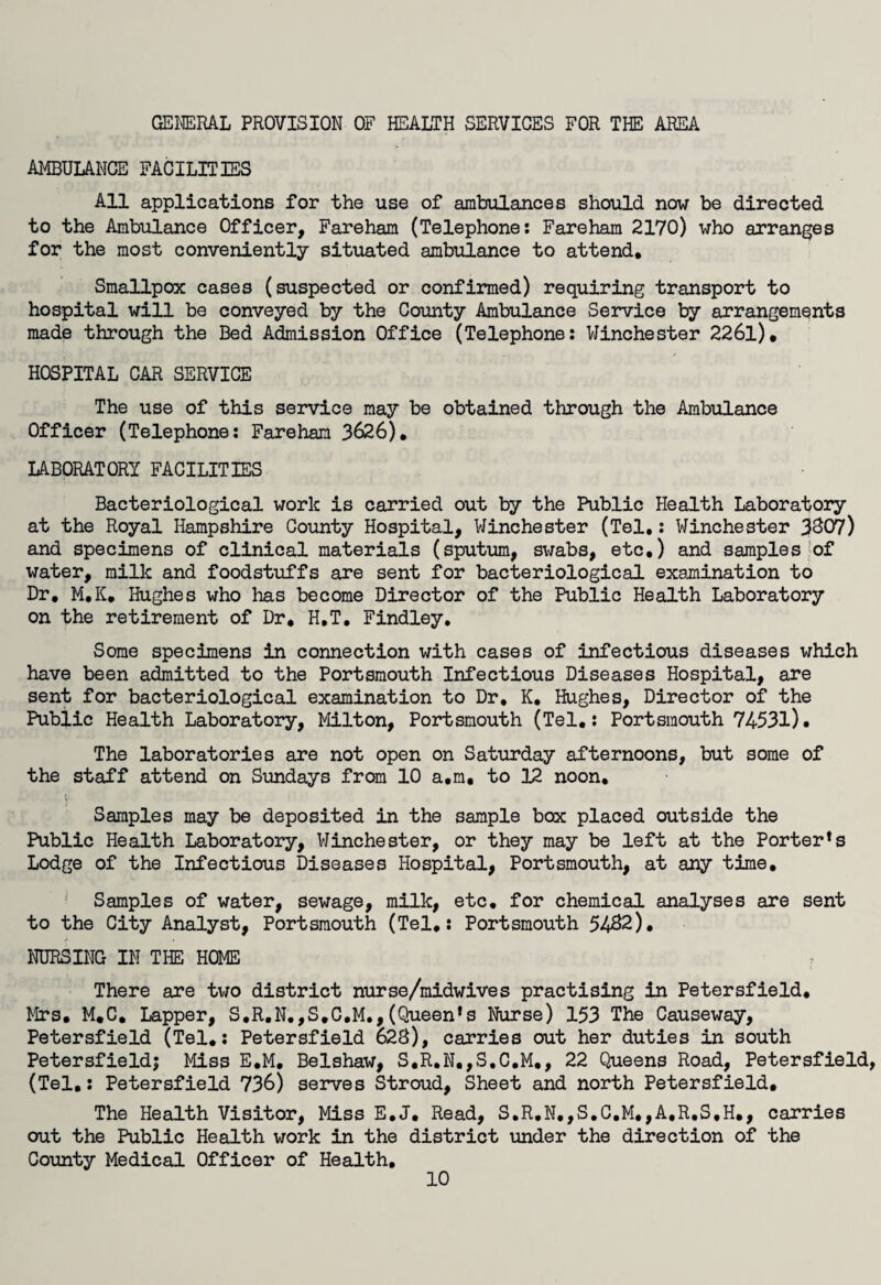 GENERAL PROVISION OF HEALTH SERVICES FOR THE AREA AMBULANCE FACILITIES All applications for the use of ambulances should now be directed to the Ambulance Officer, Fareham (Telephone: Fareham 2170) who arranges for the most conveniently situated ambulance to attend. Smallpox cases (suspected or confirmed) requiring transport to hospital will be conveyed by the County Ambulance Service by arrangements made through the Bed Admission Office (Telephone: Winchester 226l). HOSPITAL CAR SERVICE The use of this service may be obtained through the Ambulance Officer (Telephone: Fareham 3626). LABORATORY FACILITIES Bacteriological work is carried out by the Public Health Laboratory at the Royal Hampshire County Hospital, Winchester (Tel.: Winchester 3807) and specimens of clinical materials (sputum, swabs, etc.) and samples of water, milk and foodstuffs are sent for bacteriological examination to Dr. M.K. Hughes who has become Director of the Public Health Laboratory on the retirement of Dr* H.T. Findley. Some specimens in connection with cases of infectious diseases which have been admitted to the Portsmouth Infectious Diseases Hospital, are sent for bacteriological examination to Dr, K. Hughes, Director of the Public Health Laboratory, Milton, Portsmouth (Tel.: Portsmouth 74531)* The laboratories are not open on Saturday afternoons, but some of the staff attend on Sundays from 10 a.m, to 12 noon. Samples may be deposited in the sample box placed outside the Public Health Laboratory, Winchester, or they may be left at the Porter!s Lodge of the Infectious Diseases Hospital, Portsmouth, at any time. Samples of water, sewage, milk, etc. for chemical analyses are sent to the City Analyst, Portsmouth (Tel,: Portsmouth 5482). NURSING IN THE HOME r There are two district nurse/midwives practising in PetersfieId. Mrs. M.C. Lapper, S,R.N,,S,C.M.,(Queen*s Nurse) 153 The Causeway, Petersfield (Tel.: Petersfield 62S), carries out her duties in south Petersfield; Miss E.M. Belshaw, S,R.N.,S.C.M., 22 Queens Road, Petersfield (Tel.: Petersfield 736) serves Stroud, Sheet and north Petersfield. The Health Visitor, Miss E.J. Read, S.R,N,,S.C.M.,A,R,S,H#, carries out the Public Health work in the district under the direction of the County Medical Officer of Health.