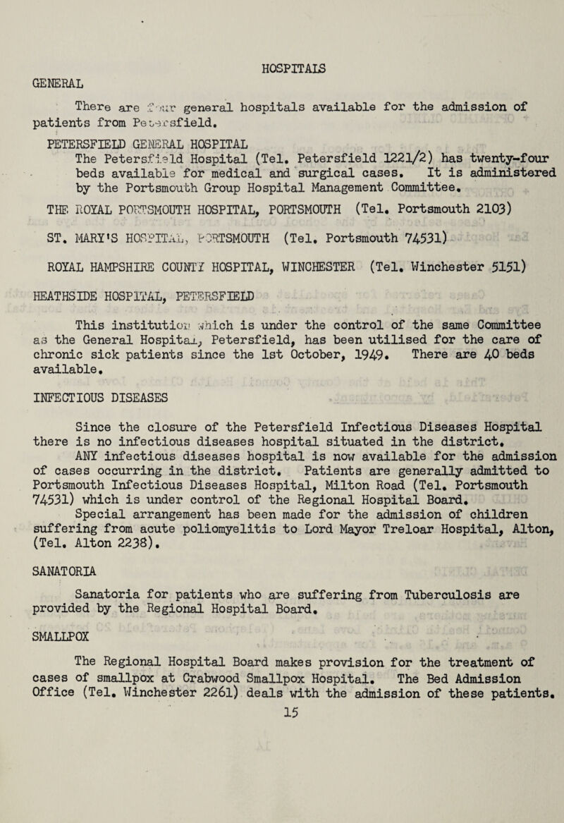 HOSPITALS GENERAL There are f• mv general hospitals available for the admission of patients from Pet/ersfield. PETERSFIELD GENERAL HOSPITAL The Petersfield Hospital (Tel. Petersfield 1221/2) has twenty-four beds available for medical and surgical cases. It is administered by the Portsmouth Group Hospital Management Committee. THE. ROYAL PORTSMOUTH HOSPITAL, PORTSMOUTH (Tel. Portsmouth 2103) ST. MARY’S HOSPITAL, PORTSMOUTH (Tel. Portsmouth 74531) ROYAL HAMPSHIRE COUNTY HOSPITAL, WINCHESTER (Tel. Winchester 5151) HEATHSIDE HOSPITAL, PETERSFIELD This institution ihich is under the control of the same Committee as the General Hospital, Petersfield, has been utilised for the care of chronic sick patients since the 1st October, 1949* There are 40 beds available, INFECTIOUS DISEASES Since the closure of the Petersfield Infectious Diseases Hospital there is no infectious diseases hospital situated in the district. ANY infectious diseases hospital is now available for the admission of cases occurring in the district. Patients are generally admitted to Portsmouth Infectious Diseases Hospital, Milton Road (Tel. Portsmouth 74531) which is under control of the Regional Hospital Board. Special arrangement has been made for the admission of children suffering from acute poliomyelitis to Lord Mayor Treloar Hospital, Alton, (Tel. Alton 2238). SANATORIA Sanatoria for patients who are suffering from Tuberculosis are provided by the Regional Hospital Board. SMALLPOX The Regional Hospital Board makes provision for the treatment of cases of smallpox at Crabwood Smallpox Hospital. The Bed Admission Office (Tel. Winchester 226l) deals with the admission of these patients.
