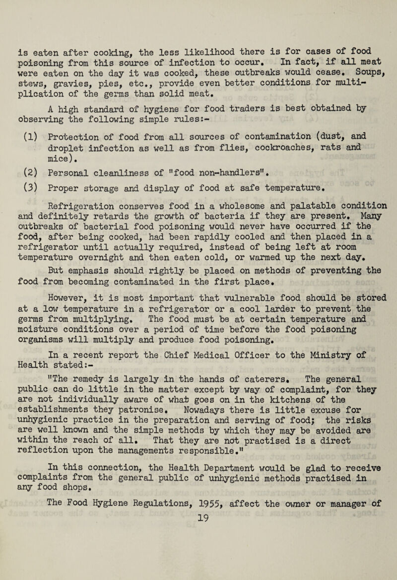 is eaten after cooking, the less likelihood there is for cases of food poisoning from this source of infection to occur. In fact, if all meat were eaten on the day it was cooked, these outbreaks would cease. Soups, stews, gravies, pies, etc., provide even better conditions for multi¬ plication of the germs than solid meat. A high standard of hygiene for food traders is best obtained by observing the following simple rules:- (1) Protection of food from all sources of contamination (dust, and droplet infection as well as from flies, cockroaches, rats and mice). (2) Personal cleanliness of nfood non-handlers. (3) Proper storage and display of food at safe temperature. Refrigeration conserves food in a wholesome and palatable condition and definitely retards the growth of bacteria if they are present. Many outbreaks of bacterial food poisoning would never have occurred if the food, after being cooked, had been rapidly cooled and then placed in a refrigerator until actually required, instead of being left at room temperature overnight and then eaten cold, or warmed up the next day. But emphasis should rightly be placed on methods of preventing the food from becoming contaminated in the first place. However, it is most important that vulnerable food should be stored at a low temperature in a refrigerator or a cool larder to prevent the germs from multiplying. The food must be at certain temperature and moisture conditions over a period of time before the food poisoning organisms will multiply and produce food poisoning. In a recent report the Chief Medical Officer to the Ministry of Health stated:- The remedy is largely in the hands of caterers. The general public can do little in the matter except by way of complaint, for they are not individually aware of what goes on in the kitchens of the establishments they patronise. Nowadays there is little excuse for unhygienic practice in the preparation and serving of foodj the risks are well known and the simple methods by which they may be avoided are within the reach of all. That they are not practised is a direct reflection upon the managements responsible. In this connection, the Health Department would be glad to receive complaints from the general public of unhygienic methods practised in any food shops. The Food Hygiene Regulations, 1955, affect the owner or manager of