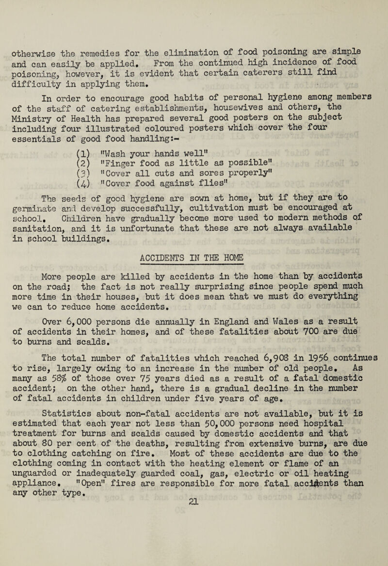otherwise the remedies for the elimination of food poisoning are simple and can easily be applied. From the continued high incidence of food poisoning, however, it is evident that certain caterers still find difficulty in applying them. In order to encourage good habits of personal hygiene among members of the staff of catering establishments, housewives and others,.the Ministry of Health has prepared several good posters on the subject including four illustrated coloured posters which cover the four essentials of good food handling (1) Wash your hands well (2) Finger food as little as possible (3) Cover all cuts and sores properly (4) Cover food against flies The seeds of good hygiene are sown at home, but if they are to germinate and develop successfully, cultivation must be encouraged at school. Children have gradually become more used to modern methods of sanitation, and it is unfortunate that these are not always available in school buildings. ACCIDENTS IN THE HOME More people are killed by accidents in the home than by accidents on the road; the fact is not really surprising since people spend much more time in their houses, but it does mean that we must do everything we can to reduce home accidents. Over 6,000 persons die annually in England and Wales as a result of accidents in their homes, and of these fatalities about 700 are due to burns and scalds. The total number of fatalities which reached 6,903 in 1956 continues to rise, largely owing to an increase in the number of old people. As many as 5%% of those over 75 years died as a result of a fatal domestic accident; on the other hand, there is a gradual decline in the number of fatal accidents in children under five years of age. Statistics about non-fatal accidents are not available, but it is estimated that each year not less than 50,000 persons need hospital treatment for burns and scalds caused by domestic accidents and that about 30 per cent of the deaths, resulting from extensive burns, are due to clothing catching on fire. Most of these accidents are due to the clothing coming in contact with the heating element or flame of an unguarded or inadequately guarded coal, gas, electric or oil heating appliance, Open fires are responsible for more fatal accidents than any other type.
