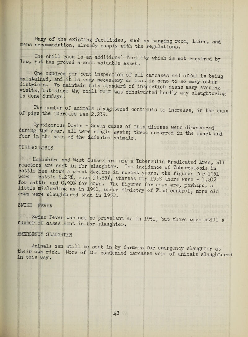 i4any of the existing facilities, such as hanging room, lairs, and mens accommodation, already comply with the regulations. The chill room is an additional facility which is not required by law, but has proved a most valuable asset. . ^ne hundred per cent inspection of all carcases and offal is being maintained, and it is.very necessary as meat is sent to so many other districts, lo maintain this standard of inspection means many evening i^done Sundays^ ^ Chi11 r°°m Was constructed hardly any slaughtering The number of animals slaughtered continues to increase, in the case of pigs the increase was 2,239. ■ Cysticercus Bovis - Seven cases of this disease were discovered during the year, all were single cysts; three occurred in the heart and four m the head of the infected animals. TUBERCULOSIS Hampshire and West Sussex are now a Tuberculin Eradicated Area, all reactors are sent in for slaughter. The incidence of Tuberculosis in cattle has shown a great decline in recent years, the figures for iQdl were - -cattle 6.25*, cows 31.85*, whereas for 1958 therefore - 1.20* for cattie and 0.90^ for cows. The figures for cows are, perhaps, a little misleading as in 1951, under Ministry of Food control, more- old cows were slaughtered than in 1958. SWINE FEVER Swine Fever was not so prevelant as in 1951, but there were still a number of cases sent in for slaughter. EMERGENCY SLAUGHTER Animals can still be sent in by farmers for emergency slaughter at their own risk. More of the condemned carcases were of animals slaughtered m this way.