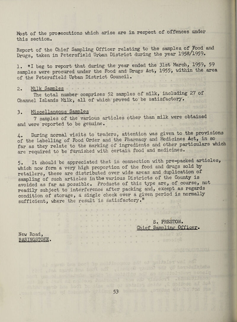 Most of the prosecutions which arise are in respect of offences under this section. Report of the Chief Sampling Officer relating to the samples, of Food and Drugs, taken in Petersfield Urban District during the year 1958/1959. 1. »I beg to report that during the year ended the 31st March, 1959, 59 samples were procured under the Food and Drugs Act, 1955, within the area of the Petersfield Urban District Council. 2. Milk Samples The total number comprises 52 samples of milk, including 2/ of Channel Islands Milk, all of which proved to be satisfactory. 3. Miscellaneous Samples 7 samples of the various articles other than milk were obtained and were reported to be genuine, 4» During normal visits to traders, attention was given to the provisions of the Labelling of Food Order and the Pharmacy and Medicines Act, in so far as they relate to the marking of ingredients and other particulars which are required to be furnished with certain food and medicines. 5. It should be appreciated that in connection with pre—packed articles, which now form a very high proportion of the food and drugs sold by retailers, these are distributed over wide areas and duplication of sampling of such articles in the various Districts of the County is avoided as far as possible. Products of this type are, of course, not readily subject to interference after packing and, except as regards condition of storage, a single check over a given period is normally sufficient, where the result is satisfactory. S. PRESTON. Chief Sampling Officer. New Road, BASINGSTOKE.
