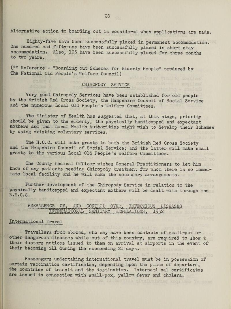 Alternative action to boarding out is considered when applications are made. Eighty-five have been successfully placed in permanent accommodation. One hundred and fifty-one have been successfully placed in short stay accommodation. Also, 103 have been successfully placed for three months to two years. (■** Reference - Boarding out Schemes for Elderly People produced by The National Old People's Welfare Council) CHIROPODY SERVICE Very good Chiropody Services have been established for old people by the British Red Cross Society, the Hampshire Council of Social Service and the numerous Local Old People's Welfare Committees. ' The iiinister of Health has suggested that, at this stage, priority should be given to the elderly, the physically handicapped and expectant mothers and that Local Health Authorities might wish to develop their Schemes by using existing voluntary services. The H.C.C. will make grants to both the British Red Cross Society and the Hampshire Council of Social Service; e„nd the latter will make small grants to the various Local Old People's Welfare Committees. The County l.iedical Officer wishes G-eneral Practitioners to let him know of any patients needing Chiropody treatment for whom there is no immed¬ iate local facility and he will make the necessary arrangements. Further development of the Chiropody Service in relation to the physically handicapped and expectant mothers will be dealt with through the B.R.C.S. PREVALENCE OF, AND ^CONTROL OVEA^ INFECTIOUS DISEASES INTERIIATIONA-L SANITARY REG-uLATIONsT' 1932 ~ International Travel Travellers from abroad, who may have been contacts of small-pox or other dangerous diseases while out of this country, are required to show t their doctors notices issued to them on arrival at airports in the event of their becoming ill during the succeeding 21 days. Passengers undertaking international travel must be in possession of certain vaccination certificates, depending upon the place of departure, the countries of transit and the destination. Internati nal certificates are issued in connection with small-pox, yellow fever and cholera.