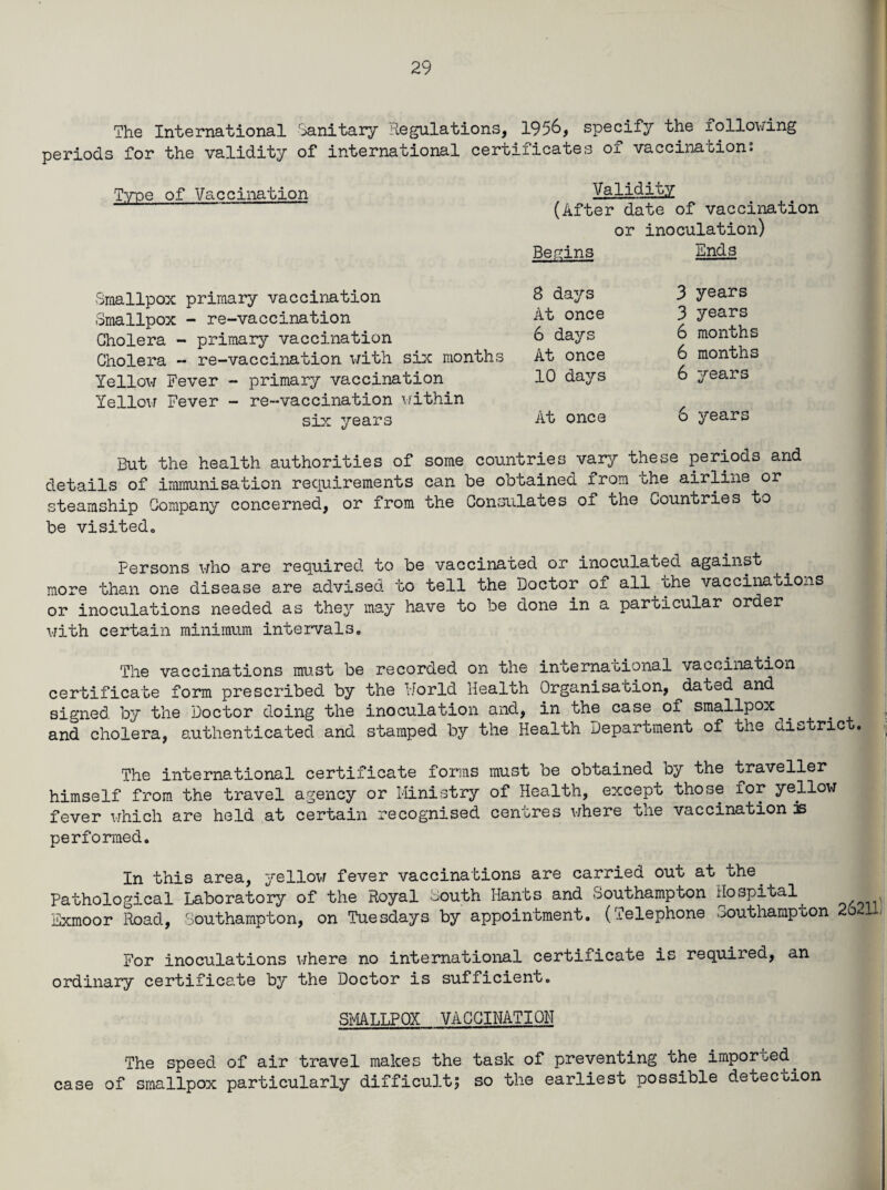 The International Sanitary Regulations, 1956, specify the following periods for the validity of international certificates of vaccination; Type of Vaccination Validity (After date of vaccination or inoculation) Begins Ends Smallpox primary vaccination 3 days Smallpox - re-vaccination At once Cholera - primary vaccination 6 days Cholera - re-vaccination with six months At once Yellow Fever - primary vaccination 10 days Yellow Fever - re-vaccination within six years At once 3 years 3 years 6 months 6 months 6 years 6 years But the health authorities of some countries vary these periods and details of immunisation requirements can be obtained from the airline or steamship Company concerned, or from the Consulates of the Countries to be visited,, Persons who are required to be vaccinated or inoculated against more than one disease are advised to tell the Doctor of all the vaccinations or inoculations needed as they may have to be done in a particular order with certain minimum intervals. The vaccinations must be recorded on the international vaccination certificate form prescribed by the World Health Organisation, daoed and signed by the Doctor doing the inoculation and, in the case of smallpox and cholera, authenticated and stamped by the Health Department of the district. The international certificate forms must be obtained oy the traveller himself from the travel agency or Ministry of Health, except those for yellow fever which are held at certain recognised centres where the vaccination js performed. In this area, yellow fever vaccinations are carried out at the. Pathological Laboratory of the Royal South Hants and Southampton Hospital . Exmoor Road, Southampton, on Tuesdays by appointment. (Telephone Southampton 2oUL For inoculations where no international certificate is required, an ordinary certificate by the Doctor is sufficient. SMALLPOX VACCINATION The speed of air travel makes the task of preventing the imported, case of smallpox particularly difficult5 so the earliest possible detection