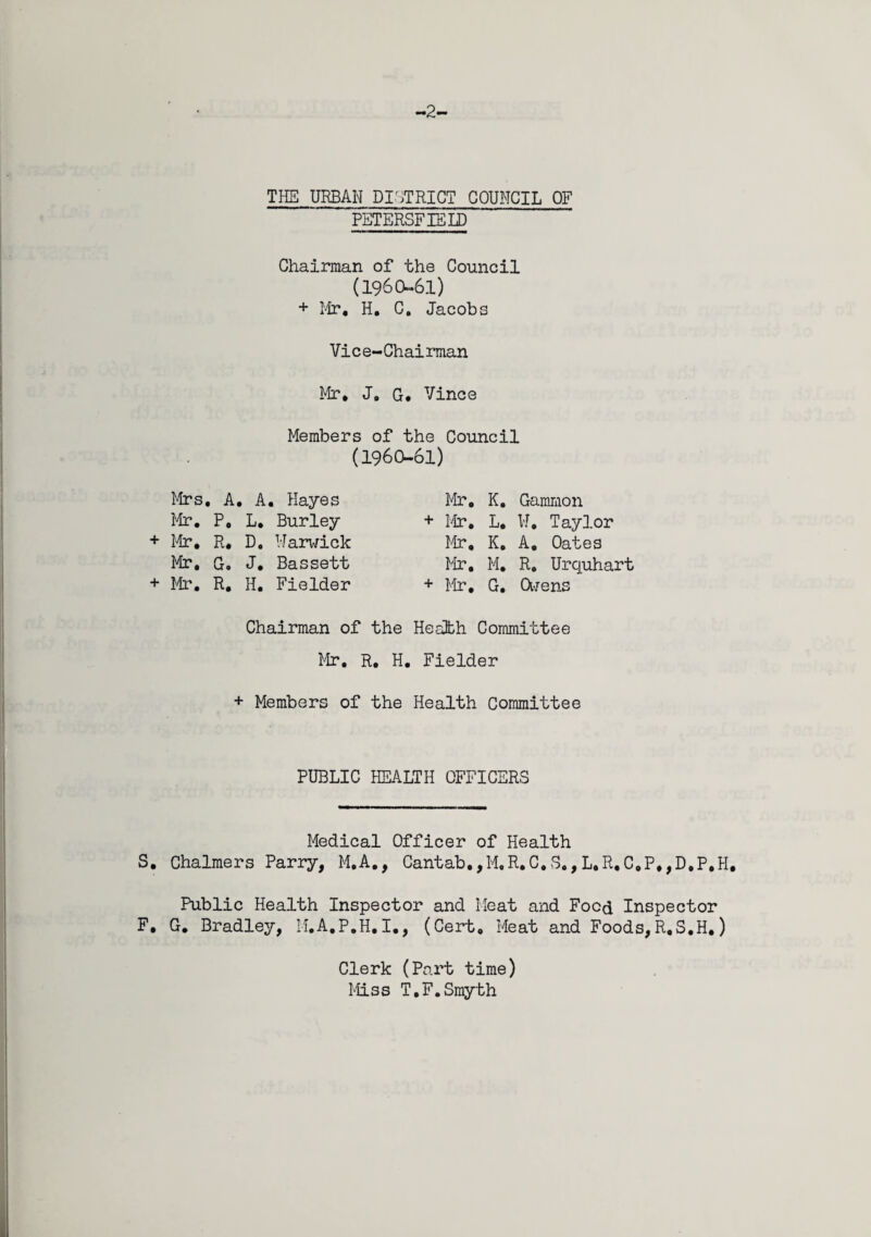 -2- THE URBAN DISTRICT COUNCIL OF PETERSFIELD Chairman of the Council (1960-61) + Mr. H. C. Jacobs Vice-Chairman Mr* Jo G. Vince Members of the Council (1960-61) Mrs . A. , A . Hayes Mr. K. Gammon Mr. P. L. Burley + Mr. L. W. Taylor + Mr. R. D. Marwick Mr, K. A. Oates Mr. G. J. Bassett Mr. M. R. Urquhart + Mr. R. H. Fielder + Mr, G. Owens Chairman of the Heath Committee Mr. R, H. Fielder + Members of the Health Committee PUBLIC HEALTH OFFICERS Medical Officer of Health S. Chalmers Parry, M.A., Cantab.,M,R.C.S,,L.R.C.P,,D.P,H, Public Health Inspector and Meat and Food Inspector F, G. Bradley, M.A.P.H.I., (Cert. Meat and Foods,R.S.H,) Clerk (Part time) Miss T.F.Smyth