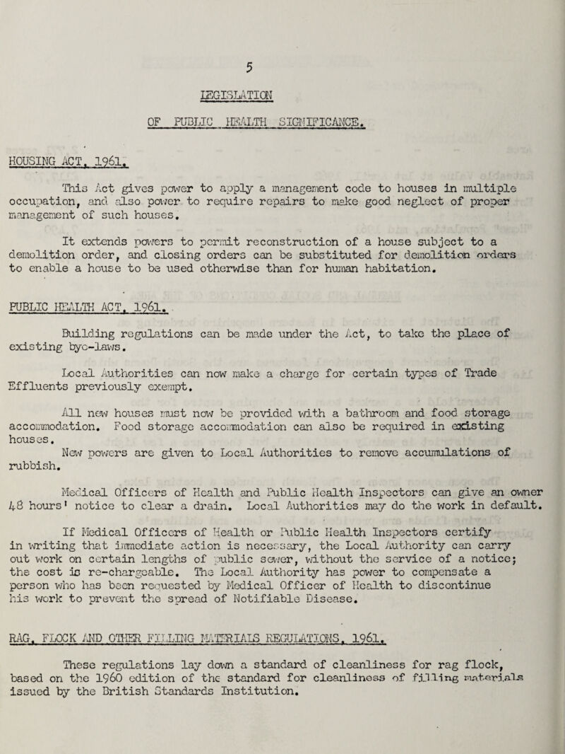 LEGISLATION OF PUBLIC HEALTH SIGNIFICANCE. HOUSING ACT. 1961. This Act gives power to apply a management code to houses in multiple occupation, and also power to require repairs to make good neglect of proper management of such houses. It extends powers to permit reconstruction of a house subject to a demolition order, and closing orders can be substituted for demolition orders to enable a house to be used otherwise than for human habitation. PUBLIC HEALTH ACT. 1961, . Building regulations can be ma.de under the Act, to take the place of existing bye-laws. Local Authorities can now make a charge for certain types of Trade Effluents previously exempt. All new houses must now be provided with a bathroom and food storage accommodation. Food storage accommodation can also be required in existing houses. New powers are given to Local Authorities to remove accumulations of rubbish. Medical Officers of Health and Public Health Inspectors can give an owner 4$ hours* notice to clear a drain. Local Authorities may do the work in default. If Medical Officers of Health or Public Health Inspectors certify in writing that immediate action is necessary, the Local Authority can carry out wrork on certain lengths of public sewer, without the service of a notice; the cost ic re-chargeable. The Local Authority has power to compensate a person who has been requested by Medical Officer of Health to discontinue his work to prevent the spread of Notifiable Disease. RAG. FLOCK AND OTHER FILLING MATERIALS REGULATIONS. 1961. These regulations lay doxvn a standard of cleanliness for rag flock, based on the I960 edition of the standard for cleanliness of filling roAteriffl-s issued by the British standards Institution.