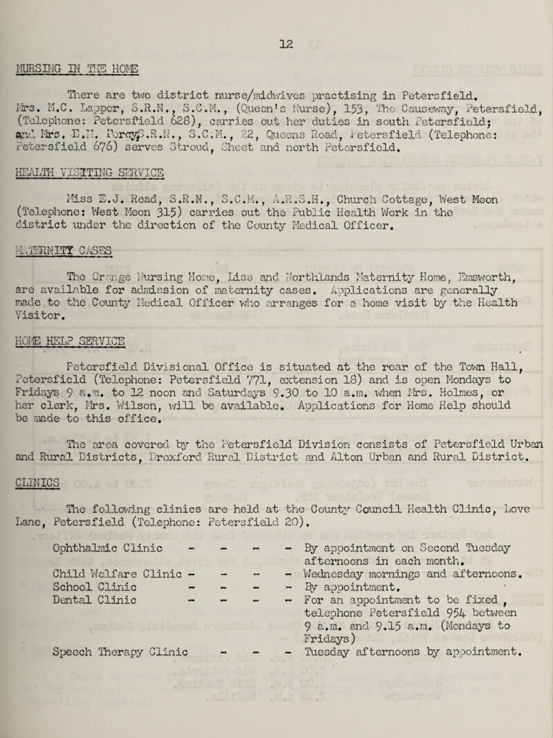 NURSING IN THE HOLE There are two district nurse/midwives practising in Petersfield. Mrs. M.C. Lapper, S.R.N. , S.G.M., (Queen’s Nurse), 153, The Causeway, ±-'etersfioD.d, (Telephone: Petersfield 628), carries out her duties in south Petersfield; aevl Mrs. E.M. PorcyP.R,N., S.C;M., 22, Queens Road, ir’etersfield (Telephone: Petersfield 676) serves Stroud, Sheet and north Petersfield. HEALTH VISITING SERVICE Miss E.J. Read, S.R.N., S.C.M., A.R.S.H., Church Cottage, West Meon (Telephone: West Meon 315) carries out the Public Health Work in the district under the direction of the County Medical Officer. MATERNITY CASES The Grange Nursing Home, Liss and Northlands Maternity Home, Emsworth, are available for admission of maternity cases. Applications are generally made to the County Medical Officer who arranges for a home visit by the Health Visitor. HOIE KELP SERVICE Petersfield Divisional Office is situated at the rear of the Town Hall, Petersfield (Telephone: Petersfield 771, extension 18) and is open Mondays to Fridays 9 a.m. to 12 noon and Saturdays 9.30 to 10 a.m. when Firs. Holmes, or her clerk, Mrs. Wilson, will be available. Applications for Home Help should be made to this office. The area covered try the Petersfield Division consists of Petersfield Urban and Rural Districts, Droxford Rural District and Alton Urban and Rural District. CLINICS The following clinics are held at the County Council Health Clinic, Love Lane, Petersfield (Telephone: Petersfield 20). Ophthalmic Clinic Child Welfare Clinic - School Clinic Dental Clinic - - By appointment on Second Tuesday afternoons in each month, - Wednesday mornings and afternoons. - By appointment. - For an appointment to be fixed , telephone Petersfield 954 between 9 a.m. and 9.15 a.m, (Mondays to Fridays) - Tuesday afternoons by appointment. Speech Therapy Clinic