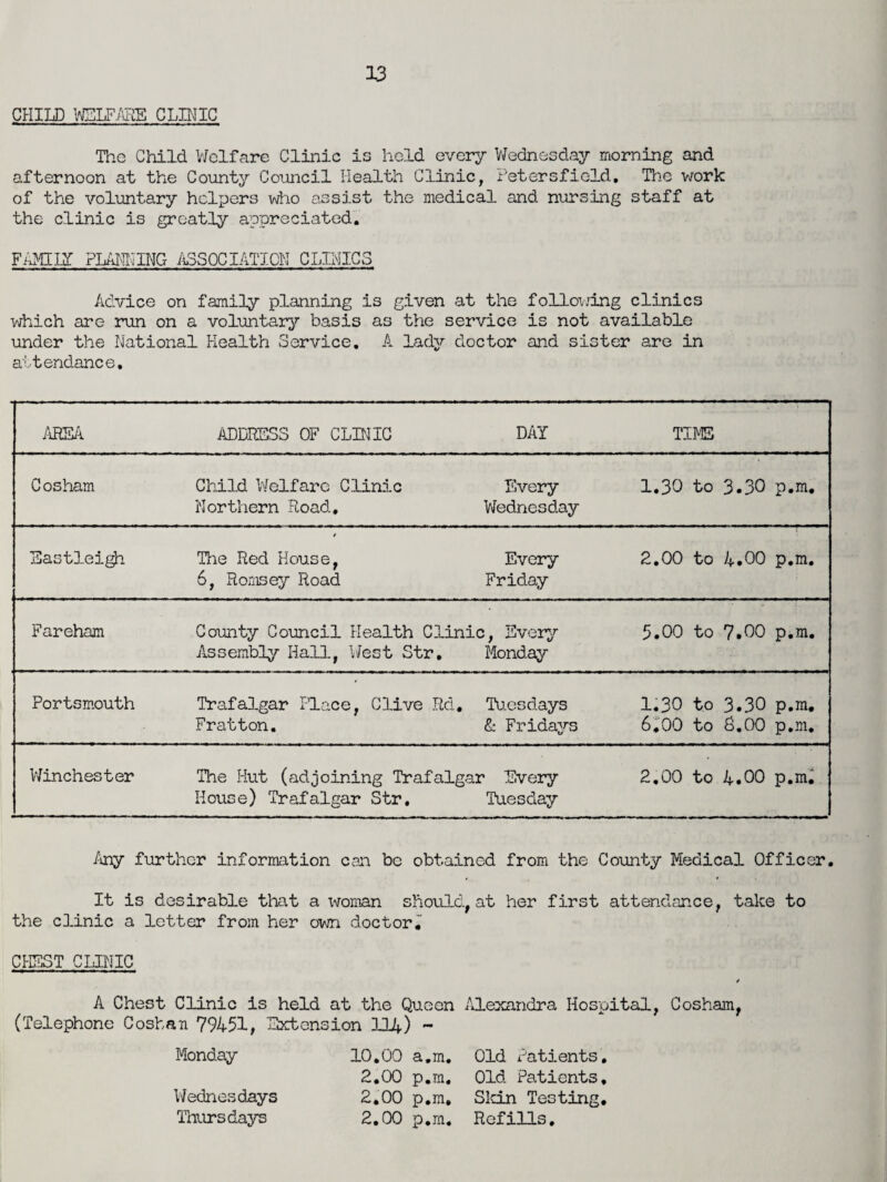 The Child Welfare Clinic is held every Wednesday morning and afternoon at the County Council Health Clinic, Petersfield, The work of the voluntary helpers who assist the medical and nursing staff at the clinic is greatly appreciated. FAMILY PLANNING ASSOCIATION CLINICS Advice on family planning is given at the following clinics which are run on a voluntary basis as the service is not available under the National Health Service. A lady doctor and sister are in attendance. AREA ADDRESS OF CLINIC DAY TIME Cosham Child Welfare Clinic Every 1.30 to 3.30 p.m. Northern Road, Wednesday Eastleigh The Red House, Every 2.00 to 4.00 p.m. 6, Romsey Road Friday Fareham County Council Health Clinic, Every 5.00 to 7.00 p.m. Assembly Hall, West Str, Monday Portsmouth Trafalgar Place, Clive Rd. Tuesdays 1.30 to 3.30 p.m. Fratton. & Fridays 6,00 to 0.00 p.m. Winchester The Hut (adjoining Trafalgar Every 2.00 to 4.00 p.m. House) Trafalgar Str. Tuesday Any further information can be obtained from the County Medical Officer. It is desirable that a woman should, at her first attendance, take to the clinic a letter from her own doctor. CHEST CLINIC s A Chest Clinic is held at the Queen Alexandra Hospital, Cosham, (Telephone Coshan 79451, Extension 114) - Monday 10.00 a.m. Old Patients. 2.00 p.m. Old Patients, Wednesdays 2.00 p.m. Skin Testing. Thursdays 2.00 p.m. Refills.