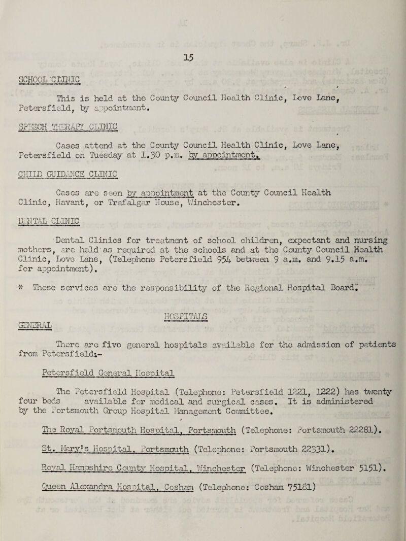 SCHOOL 'CLINIC t / This is held at the County Council Health Clinic, Love Lane, Petersfield, by appointment. SPPHCH THGRAPT CLINIC / Cases attend at the County Council Health Clinic, Love Lane, Petersfield on 'Tuesday at 1.30 p.m. by appointment, CHILD GUIDANCE CLINIC Cases are seen by appointment at the County Council Health Clinic, Havant, or Trafalgar House, Winchester. DDTCTAL CLINIC Dental Clinics for treatment of school children, expectant and nursing mothers, are held as required at the schools and at the County Council Health Clinic, Love Lane, (Telephone Petersfield 954 between 9 a.m. and 9.15 a.m. for appointment). * These services are the responsibility of the Regional Hospital Board. HOSPITALS GLHTRAL There are five general hospitals available for the admission of patients from Petersfieldi- Petersfield General Hospital Tiie Petersfield Hospital (Telephone: Petersfield 1221, 1222) has twenty four beds available for medical and surgical cases. It is administered by the Portsmouth Group Hospital I'lanagement Committee. 4 The Royal Portsmouth Hospital. Portsmouth (Telephone: Portsmouth 22281). St. Mary^s Hospital. Portsmouth (Telephone: Portsmouth 22331). Royal Hampshire County Hospital. Winchester (Telephone: Winchester 5151). Queen Alexandra Hospital. Cosham (Telephone: Cosham 751&1)