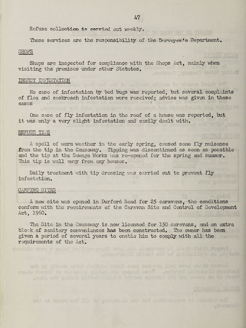 Refuse collection io r.cinried. out weekly. These services are the responsibility of the Surveyors Department. SHOPS Shops are inspected for compliance with the Shops Act, mainly when visiting the premises under other Statutes. INSECT INFESTATION No case of infestation by bed bugs was reported, but several complaints of flea and cockroach infestation were received; advice was given in these cases ! One case of fly infestation in the roof of a house was reported, but it was only a very slight infestation and easily dealt with. REFUSE TIx'S A spell of warm weather in the early spring, caused some fly nuisance from the tip in the Causeway, Tipping was discontinued as soon as possible and the tip at the Sewage Works was re-opened for the spring and summer. This tip is well away from any houses. Daily treatment with tip dressing was carried out to prevent fly infestation. CAMPING SITES A new site was opened in Durford Road for 25 caravans, the conditions conform with the requirements of the Caravan Site and Control of Development Act, i960. The Site in the Causeway is now licensed for 150 caravans, and an extra block of sanitary conveniences has been constructed. The owner has been given a period of several years to enable him to comply with all the requirements of the Act.