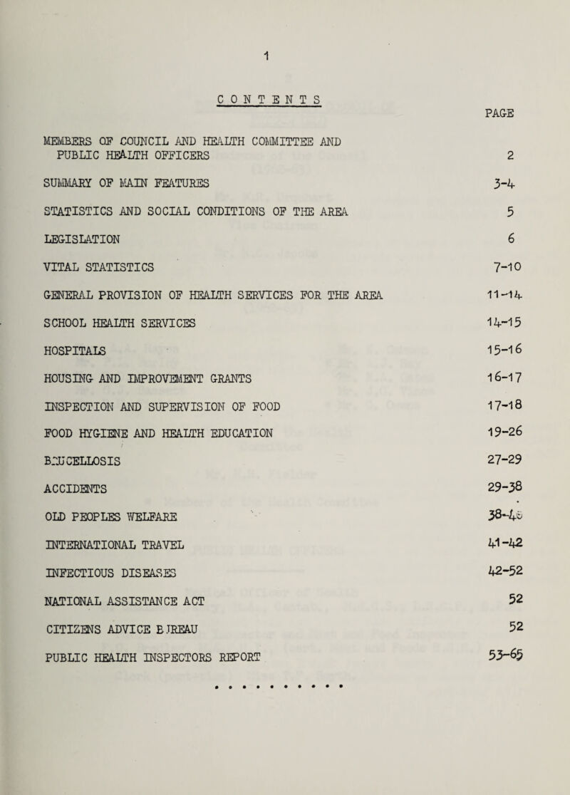 1 CONTENTS PAGE MEMBERS OF COUNCIL AND HEALTH COMMITTEE AND PUBLIC HEALTH OFFICERS 2 SUMMARY OF MAIN FEATURES 3-4 STATISTICS AND SOCIAL CONDITIONS OF THE AREA 5 LEGISLATION 6 VITAL STATISTICS 7-10 GENERAL PROVISION OF HEALTH SERVICES FOR THE AREA 11-14 SCHOOL HEALTH SERVICES 14-15 HOSPITALS 15-16 HOUSING AND IMPROVEMENT GRANTS 16-17 INSPECTION AND SUPERVISION OF FOOD 17-18 FOOD HYGIENE AND HEALTH EDUCATION 19-26 BRUCELLOSIS 27-29 ACCIDENTS 29-38 OLD PEOPLES WELFARE 38-4- INTERNATIONAL TRAVEL 41-42 INFECTIOUS DISEASES 42-52 NATIONAL ASSISTANCE ACT 52 CITIZENS ADVICE B.TREAU 52 PUBLIC HEALTH INSPECTORS REPORT 53-6^