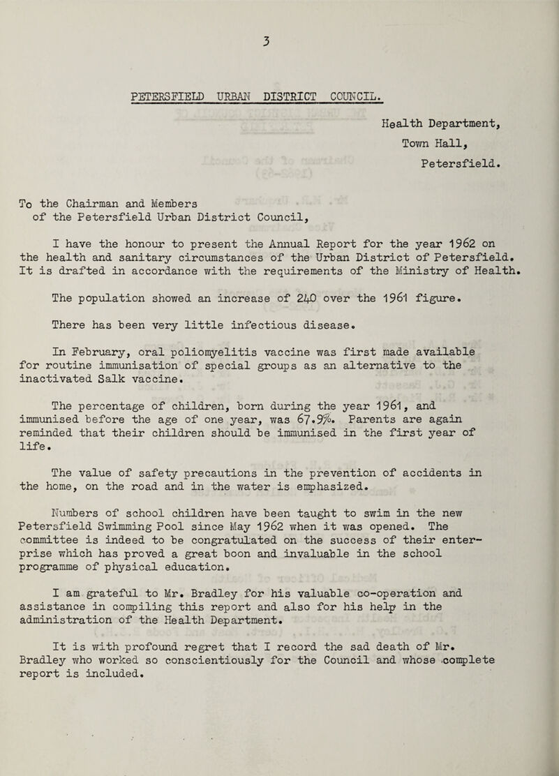PETERSFIELD URBAN DISTRICT COUNCIL. Health Department, Town Hall, Petersfield. To the Chairman and Members of the Petersfield Urban District Council, I have the honour to present the Annual Report for the year 1962 on the health and sanitary circumstances of the Urban District of Petersfield. It is drafted in accordance with the requirements of the Ministry of Health. The population shov/ed an increase of 210 over the 1961 figure. There has been very little infectious disease. In February, oral poliomyelitis vaccine was first made available for routine immunisation of special groups as an alternative to the inactivated Salk vaccine. The percentage of children, born during the year 1961, and immunised before the age of one year, v;as 67.9%. Parents are again reminded that their children should be immunised in the first year of life. The value of safety precautions in the prevention of accidents in the home, on the road and in the v/ater is emphasized. Numbers of school children have been taught to swim in the new Petersfield Swimming Pool since May 1962 Yfhen it v/as opened. The committee is indeed to be congratulated on the success of their enter¬ prise which has proved a great boon and invaluable in the school programme of physical education. I am grateful to Mr. Bradley for his valuable co-operation and assistance in compiling this report and also for his help in the administration of the Health Department. It is with profound regret that I record the sad death of Mr. Bradley who worked so conscientiously for the Council and whose .-complete report is included.