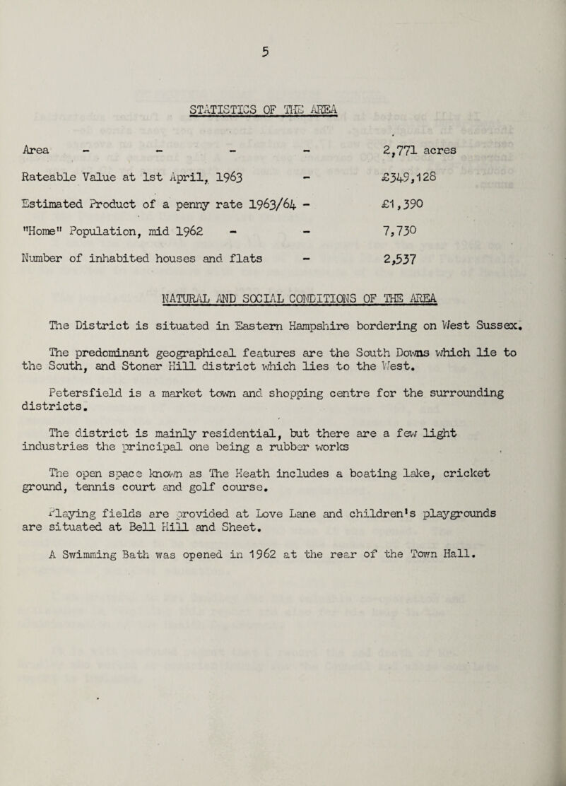 STATISTICS OF TIE AREA Area - - - 2,771 acres Rateable Value at 1st April, 1963 - £34-9,128 Estimated Product of a penny rate 1963/64 - £1,390 ’’Home” Population, mid 1962 - - 7,73° Number of inhabited houses and flats - 2,337 NATURAL AND SOCIAL CONDITIONS OF THE AREA. The District is situated in Eastern Hampshire bordering on V/est Sussex. The predominant geographical features are the South Downs which lie to the South, and Stoner Kill district which lies to the V/est. Petersfield is a market town and shopping centre for the surrounding districts. The district is mainly residential, but there are a few light industries the principal one being a rubber works The open space known as The Heath includes a boating lake, cricket ground, tennis court and golf course. Playing fields are provided at Love Lane and children!s playgrounds are situated at Bell Hill and Sheet. A Swimming Bath was opened in 1962 at the rear of the Town Hall.