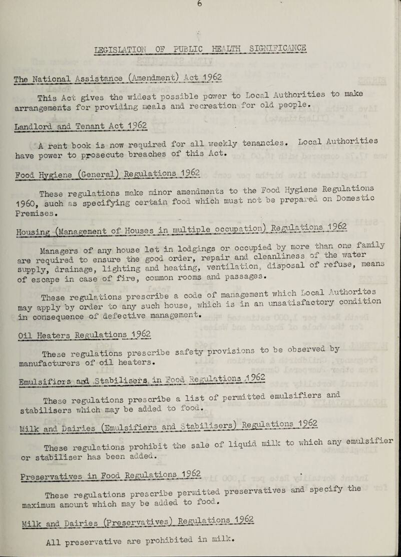 LEGISLATION ON PUBLIC HEALTH SIGNIFICANCE The National Assistance _(j^nd.ment)_ Act^Jj?62 This Act gives the widest possible power to Local Authorities to make arrangements for providing meals and recreation ^or olo. people. Landlord and Tenant Act Iff. 62 A rent book is now required for all weekly tenancies. Local Authorities have power to prosecute breaches of this Act. Food Hygiene (General) RegulationsJ 9[62 These regulations make minor amendments to the Food Hygiene Regulations i960, such as specifying certain food which must not be prepared on oomesuic Premises• Housing (Management of Houses_ JLn. o c cup a tion) Re gi^atiOj^ JJ^F Managers of any house let in lodgings or occupied by more than one family are required to ensure the good order, repair and cleanliness -~>± c n supply, drainage, lighting and heating, ventilation, disposal of refuse, * of escape in case of fire, common rooms and passages. These regulations prescribe a code of management which .^ocal Authorises may apply by order to any such house, which is in an unsatisfactory cone in consequence of defective management. Oil Heaters Regulations1_9_62 These regulations prescribe safety provisions to be obseivea by manufacturers of oil heaters. Emulsifier s aid .Stabilisers, in food Segulatioas A These regulations prescribe a list of permitted emulsifiers and stabilisers which may be added to food. Lations 19 62 Milk and Dairies (Emulsifiers and S; These regulations prohibit the sale of liquid milk to which any emulsifier or stabiliser has been added. Preservatives in Food Rej 1962 These regulations prescribe permitted preservatives and specify the maximum amount which may be added to foot.. Milk and Dairies (PreservativesJ^Re^ul^ijh^ll^. All preservative are prohibited in niihv.