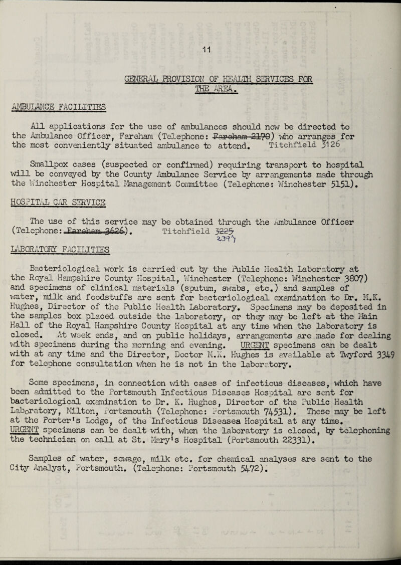 GENERAL PROVISION OF HEALTH SERVICES FOR THE AREA. AMBULANCE FACILITIES All applications for the use of ambulances should now be directed to the Ambulance Officer, Fareham (Telephone: Forohom■ ■ SffiQ) who arranges for the most conveniently situated ambulance to attend. Titchfield 3126 Smallpox cases (suspected or confirmed) requiring transport to hospital will be conveyed by the County Ambulance Service by arrangements made through the Winchester Hospital Management Committee (Telephone: Winchester 5151). HOSPITAL CAR SERVICE The use of this service may be obtained through the .ambulance Officer (Telephone: Ffir. Titchfield 3225- LABORATQRI FACILITIES Bacteriological work is carried'out by the Public Health Laboratory at the Rojral Hampshire County Hospital, Winchester (Telephone: Winchester 3807) and specimens of clinical materials (sputum, swabs, etc.) and samples of water, milk and foodstuffs are sent for bacteriological examination to Dr. M.K. Hughes, Director of the Public Health Laboratory. Specimens may be deposited in the sanples box placed outside the laboratory, or they may be left at the Main Kail of the Royal Hampshire County Hospital at any time when the laboratory is closed. At week ends, and on public holidays, arrangements are made for dealing with specimens during the morning and evening. URGENT specimens can be dealt with at any time and the Director, Doctor M.K. Hughes is available at Twyford 3349 for telephone consultation when he is not in the laboratory. Some specimens, in connection with cases of infectious diseases, which have been admitted to the Portsmouth Infectious Diseases Hospital are sent for bacteriological examination to Dr. K. Hughes, Director of the Public Health Laboratory, Milton, Portsmouth (Telephone: Portsmouth 74531). These may be left at the Porter's Lodge, of the Infectious Diseases Hospital at ary time. URGENT specimens can be dealt with, when the laboratory is closed, by telephoning the technician on call at St. Mary's Hospital (Portsmouth 22331). Samples of water, sewage, milk etc. for chemical analyses are sent to the City Analyst, Portsmouth. (Telephone: Portsmouth 5472).