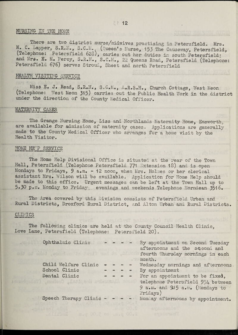 NURSING- IN THE HOME There are two district nurse/midwives practising in Petersfield. Mrs. Sapper, o.R.N., 3.C.M. (Queen's Nurse, 153 The Causeway, Petersfield, (Telephone: Petersfield 628), caries out her duties in south Petersfield; and Mrs. E. M. Percy, S.R.N., S.C.M., 22 Queens Road, Petersfield (‘Telephone: Petersfield 676) serves Stroud, Sheet and north Petersfield HEALTH VISITING- SERVICE Miss E. J, Read, S.R.N., S.C.M., A.R.S.H., Church Cottage, West Meon (Telephone: West Meon 315) carries out the Public Health 7/ork in the district under the direction of the County Medical Officer. MATERNITY CASES The G-range Nursing Home, Liss and Northlands Maternity Home, Emsworth, are available for admission of maternity cases. Applications are generally made to the County Medical Officer who arranges for a home visit by the Health Visitor. HOMS HEP SERVICE The Home Help Divisional Office is situated at the rear of the Town Hall, Petersfield (Telephone Petersfield 771 Extension 18) and is open Mondays to Fridays, 9 a.m. - 12 noon, when Mrs. Holmes or her clerical assistant Mrs. Wilson will be available. Application for Home Help should be made to this office. Urgent messages can be left at the Town Hall up to 5.30 p.m. Monday to Friday evenings and Yveelcends Telephone Horndean 351 6. The .Area covered by this Division consists of Petersfield Urban and Rural Districts, Droxford Rural District, and Alton Urban and Rural Districts. CLINICS The following clinics are held at the County Council Health Clinic, Love Lane, Petersfield (Telephone: Petersfield 20). Ophthalmic Clinic Child Welfare Clinic School Clinic - Dental Clinic - Speech Therapy Clinic - By appointment on Second Tuesday afternoons and the s.-Qcond and fourth Thursday mornings in each month. Wednesday mornings and afternoons By appointment For an appointment to be fixed, telephone Petersfield 954 between 9 a.m. and 9.15 a.m. (Mondays to Fridays) Monday afternoons by appointment.