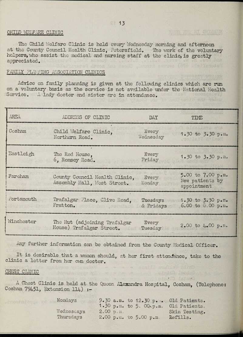 CHILD WELFARE CLINIC The Child Welfare Clinic is held every Wednesday morning and afternoon at the County Council Health Clinic, Petersfield. The work of the voluntary helpers, who assist the medical and nursing staff at the clinic, is greatly appreciated. FAMILY PLANING ASSOCIATIOH CLINICS Advice on family planning is given at the following clinics which are run on a voluntary basis as the service is not available under the National Health Service. A lady doctor and sister are in attendance. AREA ADDRESS OF CLINIC DAY TIME Cosham Child Welfare Clinic, Northern Road. Every Wednesday 1.30 to 3*30 p.m. Eastleigh 4 The Red House, 6, Romsey Road. Every Friday 1.30 to 3«30 p.m. Fareham i i ..-. County Council Health Clinic, Assembly Hall, West Street. Every Monday 5.00 to 7.00 p.m. New patients by appointment f [ Portsmouth i 11 \ r *---- Trafalgar Place, Clive Road, Fratton. Tuesdays & Fridays 1.30 to 3*30 p.m. 6.00 to 8<.00 p.m. Winchester The Hut (adjoining Trafalgar House) Trafalgar Street. Every Tuesday 2.00 to 4.00 p.m. Any further information can be obtained from the County Medical Officer. it is desirable that a women should, at her first attendance, take to the clinic a letter from her own doctor. CHEST CLINIC ii Chest Clinic is held at the Queen Alexandra Hospital, Cosham, (Telephone: Cosham 79451, Extension 114) Mondays Wednesc.ays Thursdays 9.30 a.m. to 1 .30 p.m. to 2.00 p c m, 2.00 p.m. to 12.30 p. -u 5. 0Q\p.m« 3.00 p.m Old Patients. Old Patients. Skin Testing. Refills.