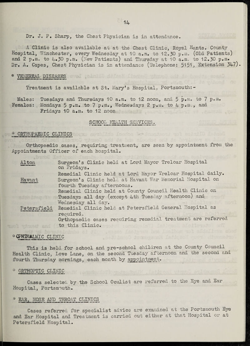 Dr. Jo P. Sharp, the Chest Physician is in attendance. A Clinic is also available at at the Chest Clinic, Royal Hants. County Hospital, Winchester, every Wednesday at 10 a.m. to 12.30 p.m. (Old Patients) and 2 p.m. to 4*30 p.m. (New Patients) and Thursday at 10 a.m, to 12.30 p.m. Dr. A. Capes, Chest Physician is in attendance (Telephone: 5151, Extension 347). * VENEREAL DISEASES Treatment is available at St. Mary’s Hospital, Portsmouth:- Males: Tuesdays and Thursdays 10 a.m. to 12 noon, and 5 p.m. to 7 p.m. Females: Mondays 5 p.m. to 7 p.m., Wednesdays 2 p.m. to 4 p.m., and Fridays 10 a.m. to 12 noon SCHOOL HEALTH SERVICES. * ORTHOPAEDIC CLINICS Orthopaedic cases, requiring treatment, are seen by appointment from the Appointments Officer of each hospital. Alton Surgeon’s Clinic held at Lord Mayor Treloar Hospital on Fridays. Remedial Clinic held at Lord Mayor Treloar Hospital daily. Havant Surgeon's Clinic held at Havant War Memorial Hospital on fourth Tuesday afternoons. Remedial Clinic held at County Council Health Clinic on Tuesdays all day (except 4th Tuesday afternoon) and Vfednesday all day. Petersfield Remedial Clinic held at Petersfield General Hospital as required. Orthopaedic cases requiring remedial treatment are referred to this Clinic. * ophthalmic CLINIC This is held for school and pre-school children at the County Council Health Clinic, Love Lane, on the second Tuesday afternoon and the second and fourth Thursday mornings, each month by appointment. * ORTHOPTIC CLINIC Cases selected by the School Oculist are referred to the Eye and nar Hospital, Portsmouth. * EAR, NOSE AND THROAT CLINICS Cases referred for specialist advice are examined and Ear Hospital and Treatment is carried out either a at the Portsmouth Eye t that Hospital or at Petersfield Hospital.