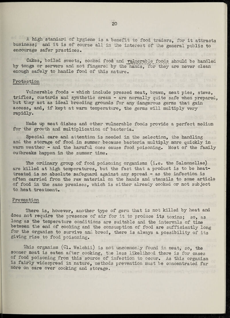 A high standard ox hygiene is a benefit to food traders, for it attracts business; and it is of course all in the interest of the general public to encourage safer practices. Cakes, boiled sweets, cooked food and vulnerable foods should be handled by tongs or servers and not fingered by the handsfor* they are never clean enough safely to handle food of this nature. Protection Vulnerable foods - which include pressed meat, brawn, meat pies, stews, trifles, custards and synthetic cream - are normally quite safe when prepared, but they act as ideal breeding grounds for any dangerous germs that gain access, and, if kept at warm temperature, the germs will multiply very rapidly. Made up meat dishes and other vulnerable foods provide a perfect medium for the growth and multiplication of bacteria. Special care and attention is needed in the selection, the handling and the storage of food in summer because bacteria multiply more quickly in warm weather - and the harmful ones cause food poisoning. Most of the family outbreaks happen in the summer time. The ordinary group of food poisoning organisms (i.e. the Salmonellae) are killed at high temperatures, but the fact that a product is to be heat- treated is no absolute safeguard against any spread - as the infection is often carried from the raw material on the hands and utensils to some article of food in the same premises, which is either already cooked or not subject to heat treatment. Prevention There is, however, another type of germ that is not killed by heat and does not require the presence of air for it to produce it? toxins; so, as long as the temperature conditions are suitable and the intervals of time between the end of cooking and the consumption of food are sufficiently long for the organism to survive and breed, there is always a possibility of its giving rise to food poisoning. This organism (Cl. Welchii) is not uncommonly found in meat, so, the sooner meat is eaten after cooking, the less likelihood there is for cases of food poisoning from this source of infection to occur. As this organism is fairly widespread in nature, methods prevention must be concentrated far more on care over cooking and storage.
