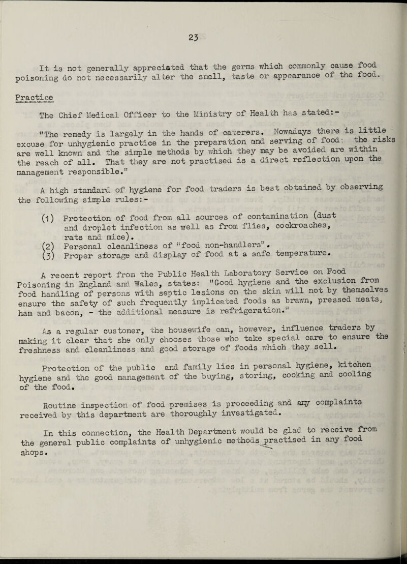 It is not generally appreciated that the germs which commonly cause f°°d poisoning do not necessaril.y alter the smell, taste or appearance oi the food*. Practice The Chief Medical Officer to the Ministry of Health has stated:- The remedy is largely in the hands of caterers. Nowadays there is^little excuse for unhygienic practice in the preparation and serving of food-, the risks are well known and the simple methods by which they may be avoided are within the reach of all. That they are not practised is a direct reflection upon the management responsible. A high standard of hygiene for food traders is best obtained by observing the following simple rules (1) Protection of food from all sources of contamination (dust and droplet infection as well as from flies, cockroaches, rats and mice). (2) Personal cleanliness of food non-handlers. (3) Proper storage and display of food at a safe temperature. A recent report from the Public Health Laboratory Service on Pood Poisoning in England and Wales, states: G-ood hygiene and the exclusion irom food handling of persons with septic lesions on the skin will not by themselves ensure the safety of such frequently implicated foods as brawn, pressed meats, ham and bacon, - the additional measure is refrigeration. As a regular customer, the housewife can, however, influence traders by making it clear that she only chooses those who take special care to ensure the freshness and cleanliness and good storage of foods which they sell. Protection of the public and family lies in personal hygiene, kitchen hygiene and the good management of the buying, storing, cooking and cooling of the food. Routine inspection of food premises is proceeding and ary complaints received by this department are thoroughly investigated. In this connection, the Health Department would be glad to receive from the general public complaints of unhygienic methods^practised in any food shop s.