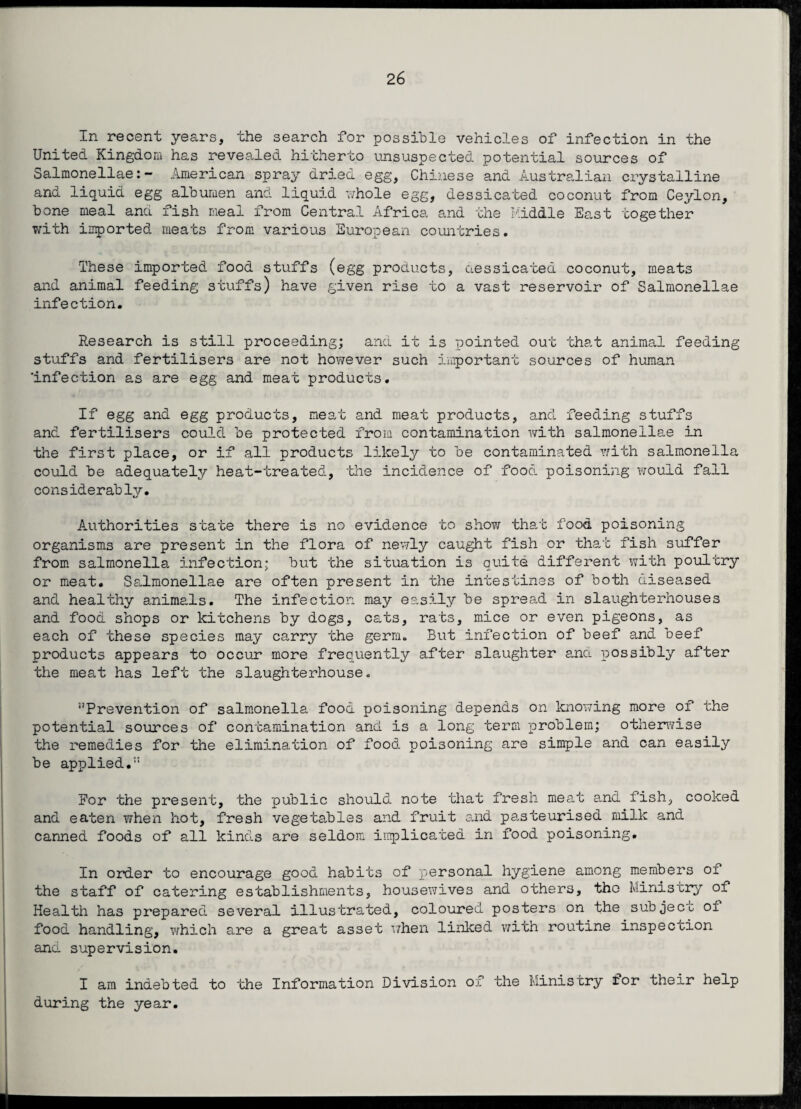 2 6 In recent years, the search for possible vehicles of infection in the United Kingdom has revealed hitherto unsuspected potential sources of Salmonellae:- American spray dried egg, Chinese and Australian crystalline and liquid egg albumen and liquid whole egg, dessicated coconut from Ceylon, bone meal and fish meal from Central Africa and the Middle East together with imported meats from various European countries. These imported food stuffs (egg products, dessicated coconut, meats and animal feeding stuffs) have given rise to a vast reservoir of Salmonellae infection. Research is still proceeding; and it is pointed out that animal feeding stuffs and fertilisers are not however such important sources of human 'infection as are egg and meat products. If egg and egg products, meat and meat products, and feeding stuffs and fertilisers could be protected from contamination with salmonellae in the first place, or if all products likely to be contaminated with salmonella could be adequately heat-treated, the incidence of food poisoning would fall considerably. Authorities state there is no evidence to show that food poisoning organisms are present in the flora of newly caught fish or that fish suffer from salmonella infection; but the situation is quite different with poultry or meat. Salmonellae are often present in the intestines of both diseased and healthy animals. The infection may easily be spread in slaughterhouses and food shops or kitchens by dogs, cats, rats, mice or even pigeons, as each of these species may carry the germ. But infection of beef and beef products appears to occur more frequently after slaughter and possibly after the meat has left the slaughterhouse. ‘’Prevention of salmonella food poisoning depends on knowing more of the potential sources of contamination and is a long term problem; otherwise the remedies for the elimination of food poisoning are simple and can easily be applied.” For the present, the public should note that fresh meat and fish, cooked and eaten when hot, fresh vegetables and fruit end pasteurised milk and canned foods of all kinds are seldom implicated in food poisoning. In order to encourage good habits of personal hygiene among members of the staff of catering establishments, housewives and others, the Ministry of Health has prepared several illustrated, coloured posters on the subjecc of food handling, which are a great asset when linked with routine inspection and supervision. I am indebted to the Information Division of the Ministry £or their help during the year.