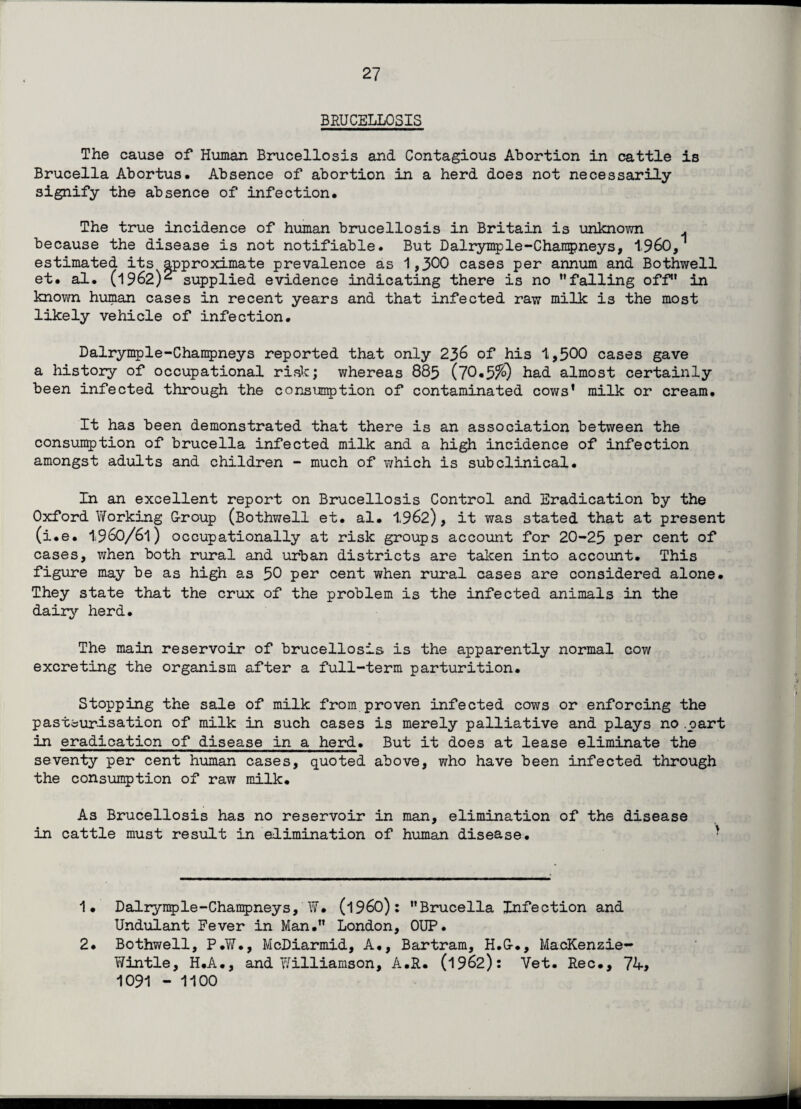 BRUCELLOSIS The cause of Human Brucellosis and Contagious Abortion in cattle is Brucella Abortus. Absence of abortion in a herd does not necessarily signify the absence of infection. The true incidence of human brucellosis in Britain is unknown . because the disease is not notifiable. But Dalrymple-Champneys, i960, estimated its approximate prevalence as 1,300 cases per annum and Bothwell et. al. (1962)2 supplied evidence indicating there is no falling off in known human cases in recent years and that infected raw milk is the most likely vehicle of infection. Dalrymple-Champneys reported that only 236 of his 1,500 cases gave a history of occupational risk; whereas 885 (70*5^) had almost certainly been infected through the consumption of contaminated cows' milk or cream. It has been demonstrated that there is an association between the consumption of brucella infected milk and a high incidence of infection amongst adults and children - much of which is subclinical. In an excellent report on Brucellosis Control and Eradication by the Oxford Working G-roup (Bothwell et. al. 1962), it was stated that at present (i.e. 1960/61) occupationally at risk groups account for 20-25 per cent of cases, when both rural and urban districts are taken into account. This figure may be as high as 50 per cent when rural cases are considered alone. They state that the crux of the problem is the infected animals in the dairy herd. The main reservoir of brucellosis is the apparently normal cow excreting the organism after a full-term parturition. Stopping the sale of milk from proven infected cows or enforcing the pasteurisation of milk in such cases is merely palliative and plays no.part in eradication of disease in a herd. But it does at lease eliminate the seventy per cent human cases, quoted above, who have been infected through the consumption of raw milk. As Brucellosis has no reservoir in man, elimination of the disease in cattle must result in elimination of human disease. 1. Dalrymple-Champneys, W. (i960): Brucella Infection and Undulant Fever in Man. London, 0UP. Bothwell, P.W., McDiarmid, A., Bertram, H.G-., MacKenzie- Wintle, H.A., and Y/illiamson, A.R. (1962): Vet. Rec., 74> 1091 - 1100 2.